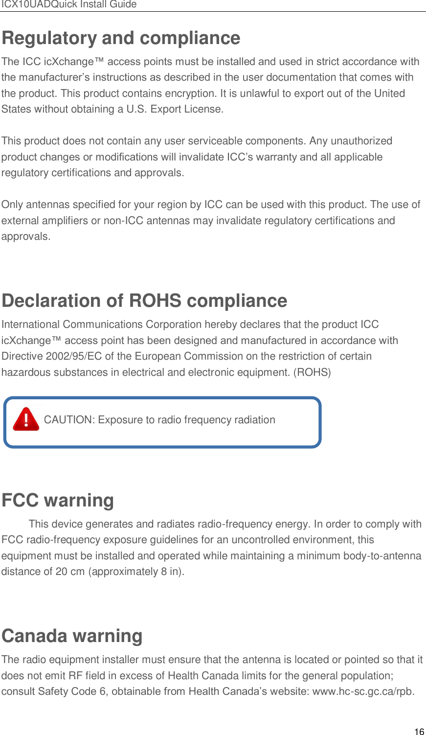 ICX10UADQuick Install Guide 16  Regulatory and compliance The ICC icXchange&trade; access points must be installed and used in strict accordance with the manufacturer&rsquo;s instructions as described in the user documentation that comes with the product. This product contains encryption. It is unlawful to export out of the United States without obtaining a U.S. Export License.  This product does not contain any user serviceable components. Any unauthorized product changes or modifications will invalidate ICC&rsquo;s warranty and all applicable regulatory certifications and approvals.  Only antennas specified for your region by ICC can be used with this product. The use of external amplifiers or non-ICC antennas may invalidate regulatory certifications and approvals.  Declaration of ROHS compliance International Communications Corporation hereby declares that the product ICC icXchange&trade; access point has been designed and manufactured in accordance with Directive 2002/95/EC of the European Commission on the restriction of certain hazardous substances in electrical and electronic equipment. (ROHS)      CAUTION: Exposure to radio frequency radiation   FCC warning   This device generates and radiates radio-frequency energy. In order to comply with FCC radio-frequency exposure guidelines for an uncontrolled environment, this equipment must be installed and operated while maintaining a minimum body-to-antenna distance of 20 cm (approximately 8 in).  Canada warning The radio equipment installer must ensure that the antenna is located or pointed so that it does not emit RF field in excess of Health Canada limits for the general population; consult Safety Code 6, obtainable from Health Canada&rsquo;s website: www.hc-sc.gc.ca/rpb.   