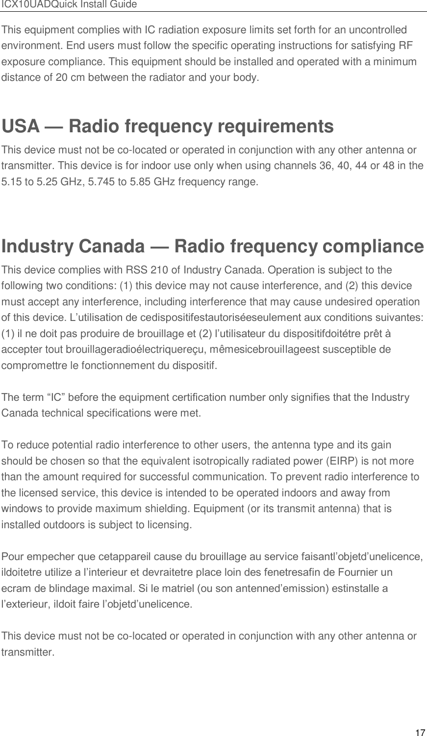 ICX10UADQuick Install Guide 17  This equipment complies with IC radiation exposure limits set forth for an uncontrolled environment. End users must follow the specific operating instructions for satisfying RF exposure compliance. This equipment should be installed and operated with a minimum distance of 20 cm between the radiator and your body. USA &mdash; Radio frequency requirements This device must not be co-located or operated in conjunction with any other antenna or transmitter. This device is for indoor use only when using channels 36, 40, 44 or 48 in the 5.15 to 5.25 GHz, 5.745 to 5.85 GHz frequency range.  Industry Canada &mdash; Radio frequency compliance This device complies with RSS 210 of Industry Canada. Operation is subject to the following two conditions: (1) this device may not cause interference, and (2) this device must accept any interference, including interference that may cause undesired operation of this device. L&rsquo;utilisation de cedispositifestautoris&eacute;eseulement aux conditions suivantes: (1) il ne doit pas produire de brouillage et (2) l&rsquo;utilisateur du dispositifdoit&eacute;tre pr&ecirc;t &agrave; accepter tout brouillageradio&eacute;lectriquere&ccedil;u, m&ecirc;mesicebrouillageest susceptible de compromettre le fonctionnement du dispositif.  The term ―IC‖ before the equipment certification number only signifies that the Industry Canada technical specifications were met.  To reduce potential radio interference to other users, the antenna type and its gain should be chosen so that the equivalent isotropically radiated power (EIRP) is not more than the amount required for successful communication. To prevent radio interference to the licensed service, this device is intended to be operated indoors and away from windows to provide maximum shielding. Equipment (or its transmit antenna) that is installed outdoors is subject to licensing.  Pour empecher que cetappareil cause du brouillage au service faisantl&rsquo;objetd&rsquo;unelicence, ildoitetre utilize a l&rsquo;interieur et devraitetre place loin des fenetresafin de Fournier un ecram de blindage maximal. Si le matriel (ou son antenned&rsquo;emission) estinstalle a l&rsquo;exterieur, ildoit faire l&rsquo;objetd&rsquo;unelicence.  This device must not be co-located or operated in conjunction with any other antenna or transmitter.   