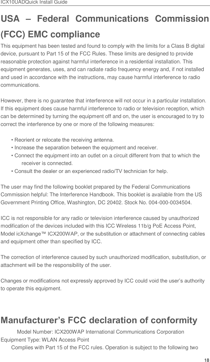 ICX10UADQuick Install Guide 18  USA  &ndash;  Federal  Communications  Commission (FCC) EMC compliance This equipment has been tested and found to comply with the limits for a Class B digital device, pursuant to Part 15 of the FCC Rules. These limits are designed to provide reasonable protection against harmful interference in a residential installation. This equipment generates, uses, and can radiate radio frequency energy and, if not installed and used in accordance with the instructions, may cause harmful interference to radio communications.  However, there is no guarantee that interference will not occur in a particular installation. If this equipment does cause harmful interference to radio or television reception, which can be determined by turning the equipment off and on, the user is encouraged to try to correct the interference by one or more of the following measures:  &bull; Reorient or relocate the receiving antenna. &bull; Increase the separation between the equipment and receiver. &bull; Connect the equipment into an outlet on a circuit different from that to which the    receiver is connected. &bull; Consult the dealer or an experienced radio/TV technician for help.  The user may find the following booklet prepared by the Federal Communications Commission helpful: The Interference Handbook. This booklet is available from the US Government Printing Office, Washington, DC 20402. Stock No. 004-000-0034504.  ICC is not responsible for any radio or television interference caused by unauthorized modification of the devices included with this ICC Wireless 11b/g PoE Access Point, Model icXchange&trade; ICX200WAP, or the substitution or attachment of connecting cables and equipment other than specified by ICC.  The correction of interference caused by such unauthorized modification, substitution, or attachment will be the responsibility of the user.  Changes or modifications not expressly approved by ICC could void the user&rsquo;s authority to operate this equipment.  Manufacturer&rsquo;s FCC declaration of conformity     Model Number: ICX200WAP International Communications Corporation Equipment Type: WLAN Access Point Complies with Part 15 of the FCC rules. Operation is subject to the following two 