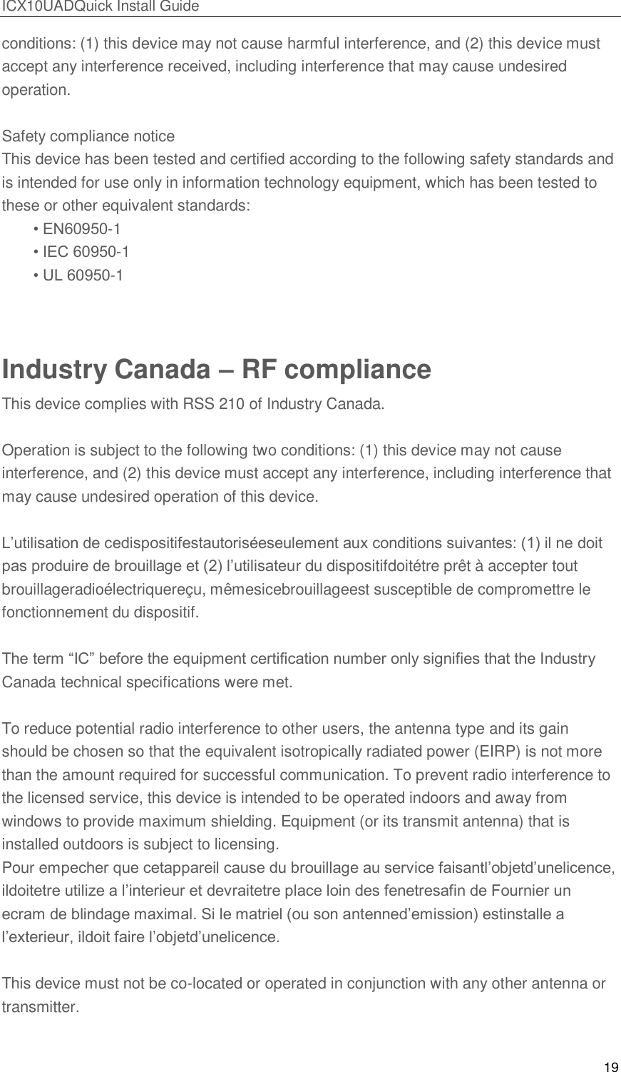 ICX10UADQuick Install Guide 19  conditions: (1) this device may not cause harmful interference, and (2) this device must accept any interference received, including interference that may cause undesired operation.   Safety compliance notice This device has been tested and certified according to the following safety standards and is intended for use only in information technology equipment, which has been tested to these or other equivalent standards: &bull; EN60950-1 &bull; IEC 60950-1 &bull; UL 60950-1  Industry Canada &ndash; RF compliance This device complies with RSS 210 of Industry Canada.  Operation is subject to the following two conditions: (1) this device may not cause interference, and (2) this device must accept any interference, including interference that may cause undesired operation of this device.  L&rsquo;utilisation de cedispositifestautoris&eacute;eseulement aux conditions suivantes: (1) il ne doit pas produire de brouillage et (2) l&rsquo;utilisateur du dispositifdoit&eacute;tre pr&ecirc;t &agrave; accepter tout brouillageradio&eacute;lectriquere&ccedil;u, m&ecirc;mesicebrouillageest susceptible de compromettre le fonctionnement du dispositif.  The term ―IC‖ before the equipment certification number only signifies that the Industry Canada technical specifications were met.  To reduce potential radio interference to other users, the antenna type and its gain should be chosen so that the equivalent isotropically radiated power (EIRP) is not more than the amount required for successful communication. To prevent radio interference to the licensed service, this device is intended to be operated indoors and away from windows to provide maximum shielding. Equipment (or its transmit antenna) that is installed outdoors is subject to licensing. Pour empecher que cetappareil cause du brouillage au service faisantl&rsquo;objetd&rsquo;unelicence, ildoitetre utilize a l&rsquo;interieur et devraitetre place loin des fenetresafin de Fournier un ecram de blindage maximal. Si le matriel (ou son antenned&rsquo;emission) estinstalle a l&rsquo;exterieur, ildoit faire l&rsquo;objetd&rsquo;unelicence.  This device must not be co-located or operated in conjunction with any other antenna or transmitter.   