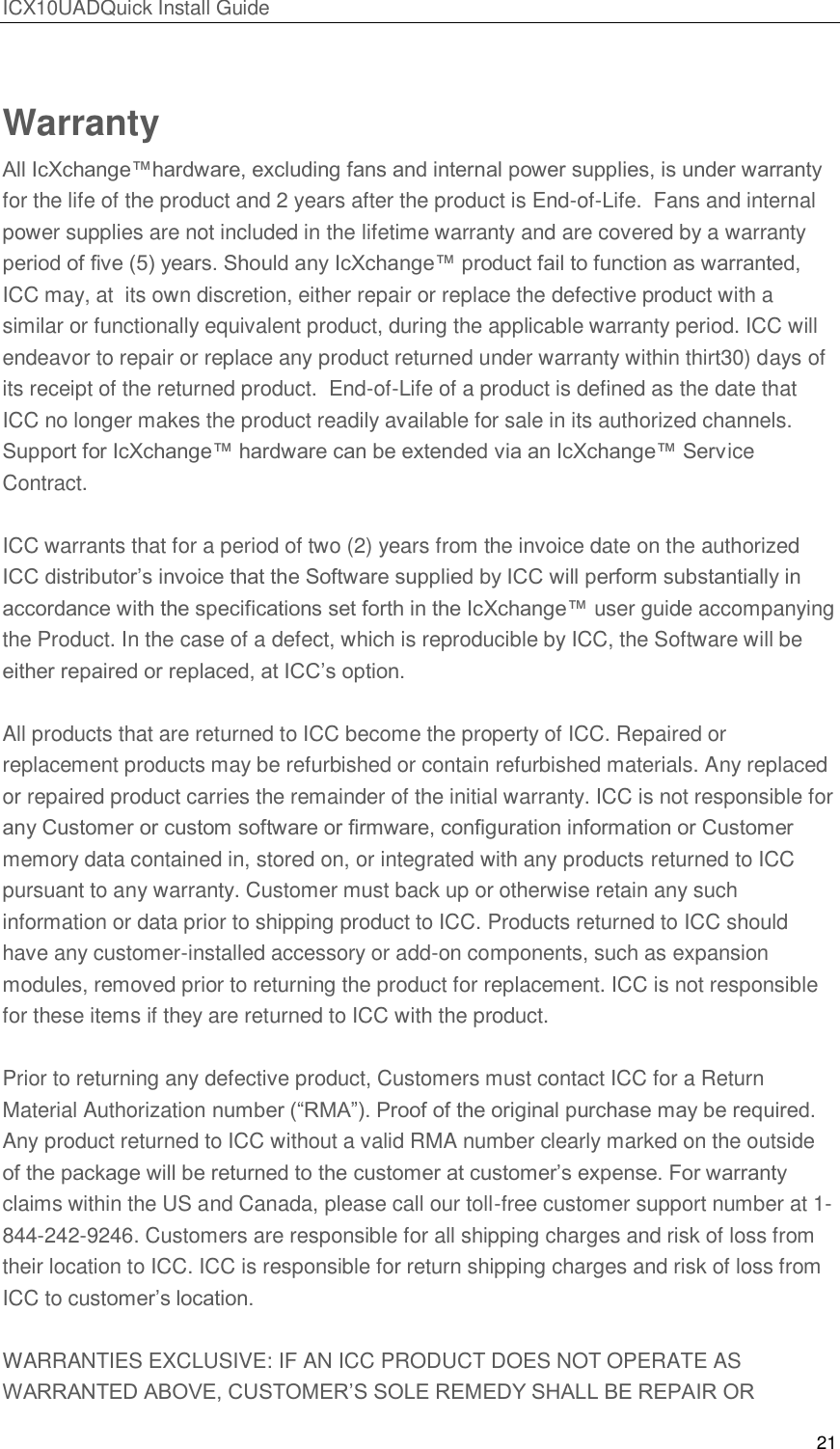 ICX10UADQuick Install Guide 21  Warranty All IcXchange&trade;hardware, excluding fans and internal power supplies, is under warranty for the life of the product and 2 years after the product is End-of-Life.  Fans and internal power supplies are not included in the lifetime warranty and are covered by a warranty period of ﬁve (5) years. Should any IcXchange&trade; product fail to function as warranted, ICC may, at  its own discretion, either repair or replace the defective product with a similar or functionally equivalent product, during the applicable warranty period. ICC will endeavor to repair or replace any product returned under warranty within thirt30) days of its receipt of the returned product.  End-of-Life of a product is defined as the date that ICC no longer makes the product readily available for sale in its authorized channels.  Support for IcXchange&trade; hardware can be extended via an IcXchange&trade; Service Contract.  ICC warrants that for a period of two (2) years from the invoice date on the authorized ICC distributor&rsquo;s invoice that the Software supplied by ICC will perform substantially in  accordance with the specifications set forth in the IcXchange&trade; user guide accompanying the Product. In the case of a defect, which is reproducible by ICC, the Software will be either repaired or replaced, at ICC&rsquo;s option.  All products that are returned to ICC become the property of ICC. Repaired or replacement products may be refurbished or contain refurbished materials. Any replaced or repaired product carries the remainder of the initial warranty. ICC is not responsible for any Customer or custom software or ﬁrmware, conﬁguration information or Customer memory data contained in, stored on, or integrated with any products returned to ICC pursuant to any warranty. Customer must back up or otherwise retain any such information or data prior to shipping product to ICC. Products returned to ICC should have any customer-installed accessory or add-on components, such as expansion modules, removed prior to returning the product for replacement. ICC is not responsible for these items if they are returned to ICC with the product.  Prior to returning any defective product, Customers must contact ICC for a Return Material Authorization number (―RMA‖). Proof of the original purchase may be required. Any product returned to ICC without a valid RMA number clearly marked on the outside of the package will be returned to the customer at customer&rsquo;s expense. For warranty claims within the US and Canada, please call our toll-free customer support number at 1-844-242-9246. Customers are responsible for all shipping charges and risk of loss from their location to ICC. ICC is responsible for return shipping charges and risk of loss from ICC to customer&rsquo;s location.  WARRANTIES EXCLUSIVE: IF AN ICC PRODUCT DOES NOT OPERATE AS WARRANTED ABOVE, CUSTOMER&rsquo;S SOLE REMEDY SHALL BE REPAIR OR 