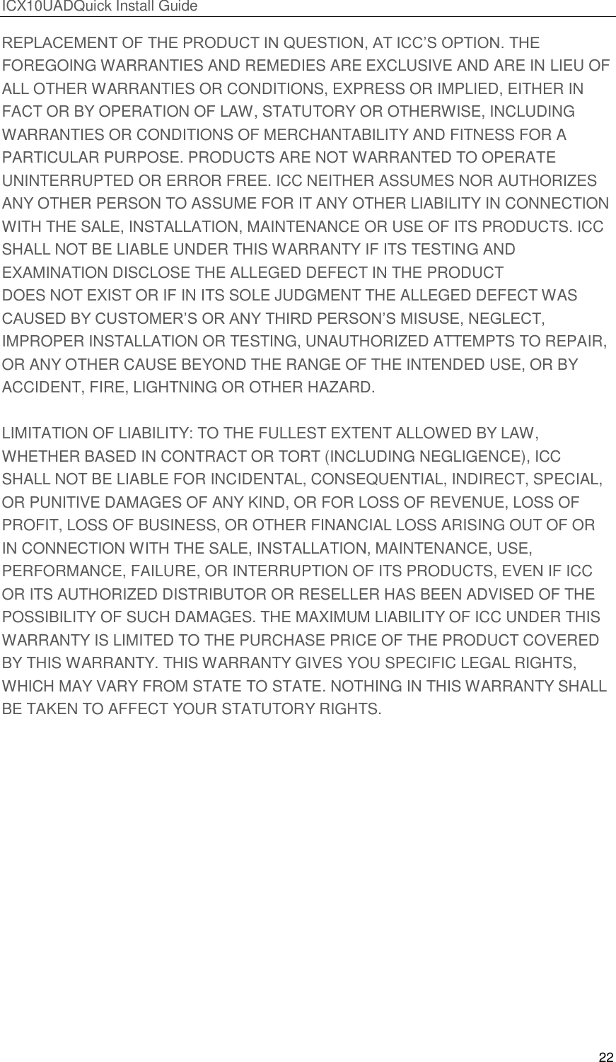ICX10UADQuick Install Guide 22  REPLACEMENT OF THE PRODUCT IN QUESTION, AT ICC&rsquo;S OPTION. THE FOREGOING WARRANTIES AND REMEDIES ARE EXCLUSIVE AND ARE IN LIEU OF ALL OTHER WARRANTIES OR CONDITIONS, EXPRESS OR IMPLIED, EITHER IN FACT OR BY OPERATION OF LAW, STATUTORY OR OTHERWISE, INCLUDING WARRANTIES OR CONDITIONS OF MERCHANTABILITY AND FITNESS FOR A PARTICULAR PURPOSE. PRODUCTS ARE NOT WARRANTED TO OPERATE UNINTERRUPTED OR ERROR FREE. ICC NEITHER ASSUMES NOR AUTHORIZES ANY OTHER PERSON TO ASSUME FOR IT ANY OTHER LIABILITY IN CONNECTION WITH THE SALE, INSTALLATION, MAINTENANCE OR USE OF ITS PRODUCTS. ICC SHALL NOT BE LIABLE UNDER THIS WARRANTY IF ITS TESTING AND EXAMINATION DISCLOSE THE ALLEGED DEFECT IN THE PRODUCT DOES NOT EXIST OR IF IN ITS SOLE JUDGMENT THE ALLEGED DEFECT WAS CAUSED BY CUSTOMER&rsquo;S OR ANY THIRD PERSON&rsquo;S MISUSE, NEGLECT, IMPROPER INSTALLATION OR TESTING, UNAUTHORIZED ATTEMPTS TO REPAIR, OR ANY OTHER CAUSE BEYOND THE RANGE OF THE INTENDED USE, OR BY ACCIDENT, FIRE, LIGHTNING OR OTHER HAZARD.  LIMITATION OF LIABILITY: TO THE FULLEST EXTENT ALLOWED BY LAW, WHETHER BASED IN CONTRACT OR TORT (INCLUDING NEGLIGENCE), ICC SHALL NOT BE LIABLE FOR INCIDENTAL, CONSEQUENTIAL, INDIRECT, SPECIAL, OR PUNITIVE DAMAGES OF ANY KIND, OR FOR LOSS OF REVENUE, LOSS OF PROFIT, LOSS OF BUSINESS, OR OTHER FINANCIAL LOSS ARISING OUT OF OR IN CONNECTION WITH THE SALE, INSTALLATION, MAINTENANCE, USE, PERFORMANCE, FAILURE, OR INTERRUPTION OF ITS PRODUCTS, EVEN IF ICC OR ITS AUTHORIZED DISTRIBUTOR OR RESELLER HAS BEEN ADVISED OF THE POSSIBILITY OF SUCH DAMAGES. THE MAXIMUM LIABILITY OF ICC UNDER THIS WARRANTY IS LIMITED TO THE PURCHASE PRICE OF THE PRODUCT COVERED BY THIS WARRANTY. THIS WARRANTY GIVES YOU SPECIFIC LEGAL RIGHTS, WHICH MAY VARY FROM STATE TO STATE. NOTHING IN THIS WARRANTY SHALL BE TAKEN TO AFFECT YOUR STATUTORY RIGHTS.     