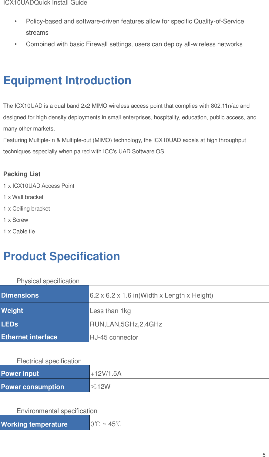 ICX10UADQuick Install Guide 5  &bull;  Policy-based and software-driven features allow for specific Quality-of-Service streams &bull;  Combined with basic Firewall settings, users can deploy all-wireless networks   Equipment Introduction The ICX10UAD is a dual band 2x2 MIMO wireless access point that complies with 802.11n/ac and designed for high density deployments in small enterprises, hospitality, education, public access, and many other markets. Featuring Multiple-in &amp; Multiple-out (MIMO) technology, the ICX10UAD excels at high throughput techniques especially when paired with ICC's UAD Software OS.  Packing List 1 x ICX10UAD Access Point 1 x Wall bracket 1 x Ceiling bracket 1 x Screw 1 x Cable tie Product Specification Physical specification Dimensions 6.2 x 6.2 x 1.6 in(Width x Length x Height) Weight Less than 1kg LEDs RUN,LAN,5GHz,2.4GHz Ethernet interface RJ-45 connector  Electrical specification Power input +12V/1.5A Power consumption &le;12W  Environmental specification Working temperature 0℃ ~ 45℃ 