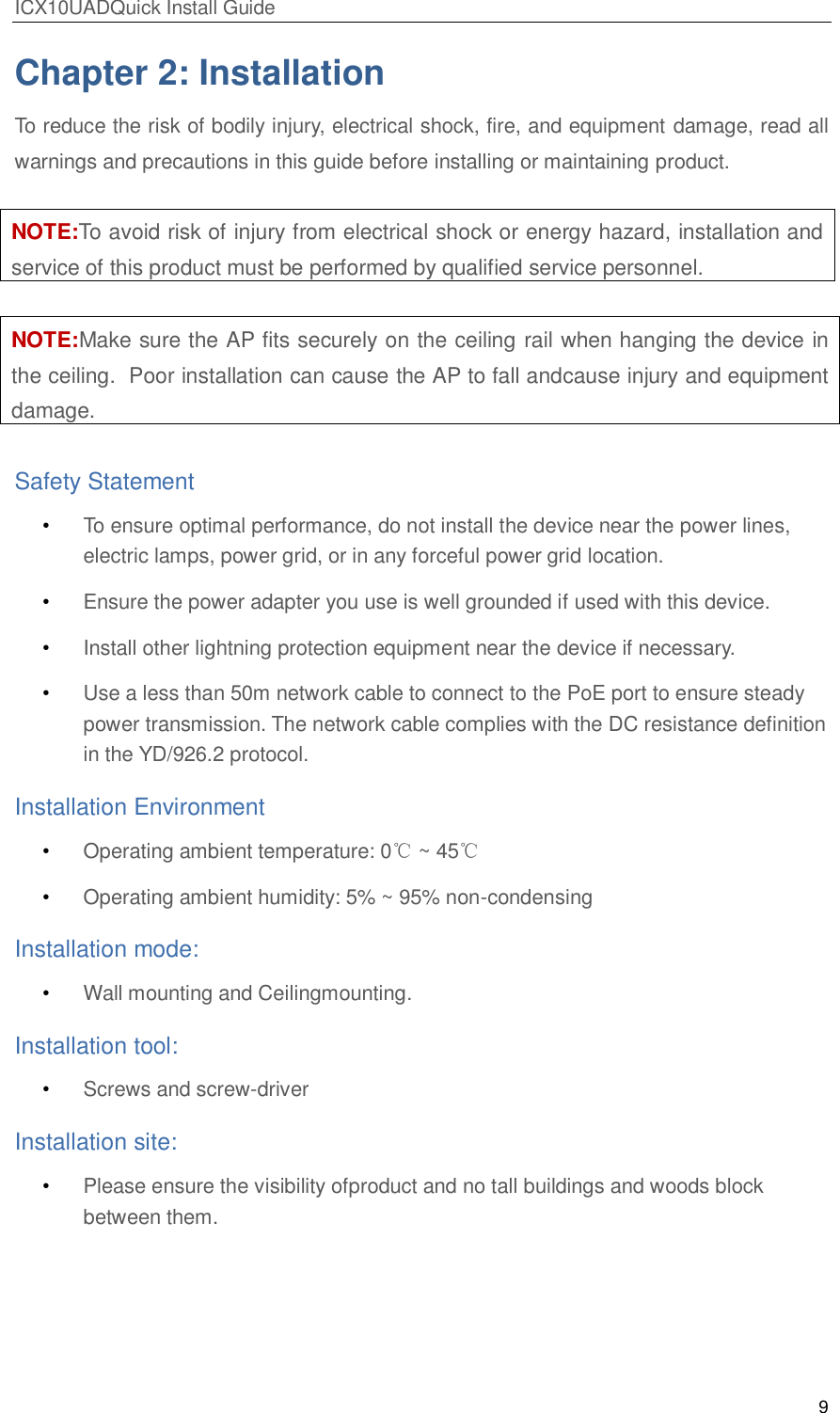 ICX10UADQuick Install Guide 9  Chapter 2: Installation To reduce the risk of bodily injury, electrical shock, fire, and equipment damage, read all warnings and precautions in this guide before installing or maintaining product.  NOTE:To avoid risk of injury from electrical shock or energy hazard, installation and service of this product must be performed by qualified service personnel.  NOTE:Make sure the AP fits securely on the ceiling rail when hanging the device in the ceiling.  Poor installation can cause the AP to fall andcause injury and equipment damage.  Safety Statement &bull; To ensure optimal performance, do not install the device near the power lines, electric lamps, power grid, or in any forceful power grid location. &bull; Ensure the power adapter you use is well grounded if used with this device.  &bull; Install other lightning protection equipment near the device if necessary. &bull; Use a less than 50m network cable to connect to the PoE port to ensure steady power transmission. The network cable complies with the DC resistance definition in the YD/926.2 protocol. Installation Environment &bull; Operating ambient temperature: 0℃ ~ 45℃ &bull; Operating ambient humidity: 5% ~ 95% non-condensing Installation mode:  &bull; Wall mounting and Ceilingmounting. Installation tool: &bull; Screws and screw-driver Installation site:  &bull; Please ensure the visibility ofproduct and no tall buildings and woods block between them.   