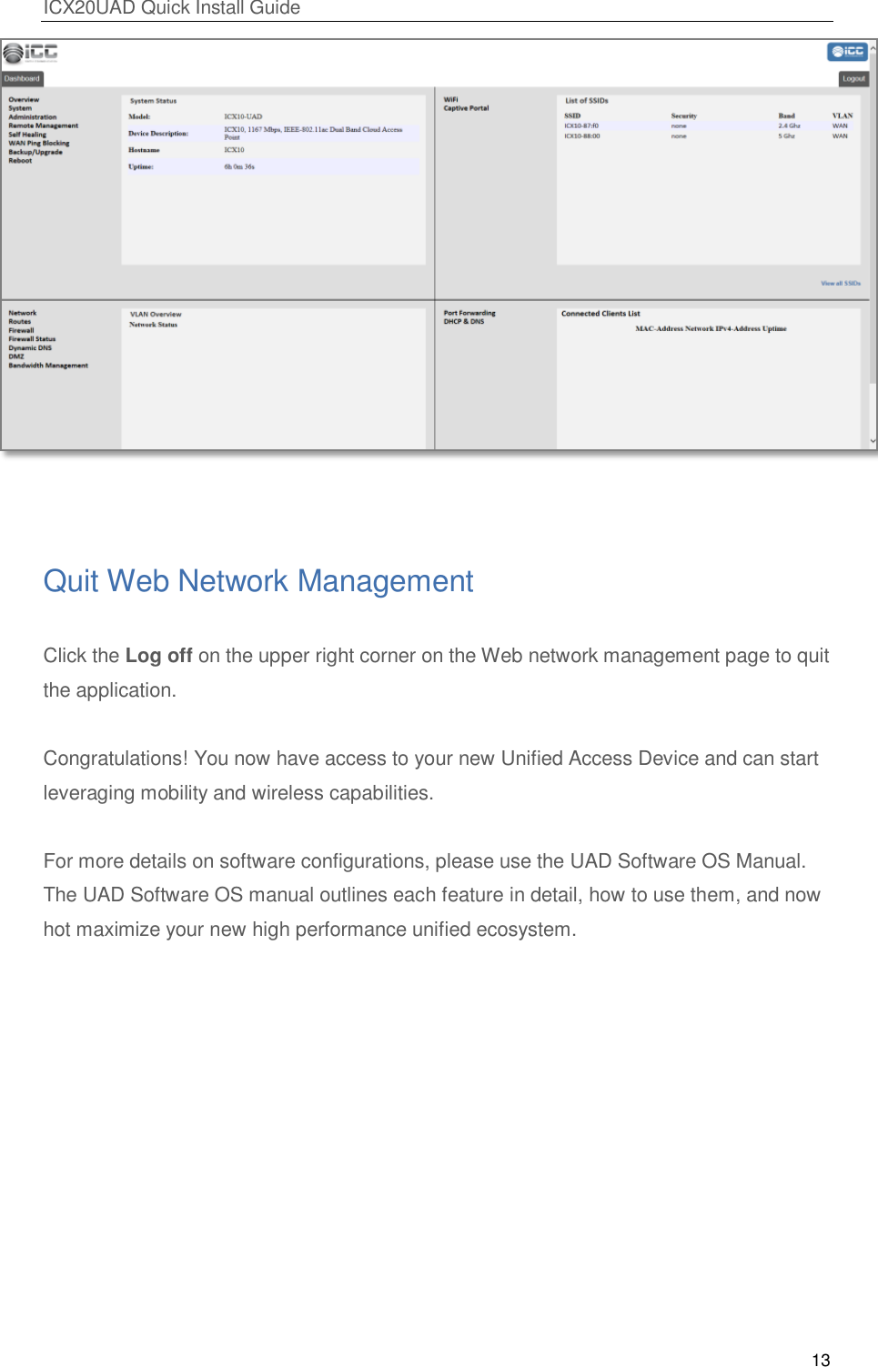 ICX20UAD Quick Install Guide 13 Quit Web Network Management Click the Log off on the upper right corner on the Web network management page to quit the application. Congratulations! You now have access to your new Unified Access Device and can start leveraging mobility and wireless capabilities. For more details on software configurations, please use the UAD Software OS Manual. The UAD Software OS manual outlines each feature in detail, how to use them, and now hot maximize your new high performance unified ecosystem.