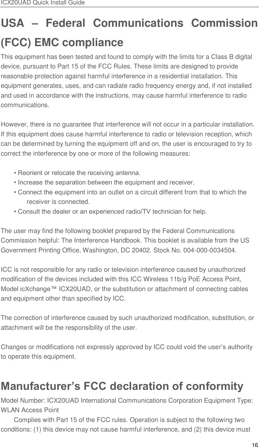 ICX20UAD Quick Install Guide 16 USA – Federal Communications Commission (FCC) EMC compliance This equipment has been tested and found to comply with the limits for a Class B digital device, pursuant to Part 15 of the FCC Rules. These limits are designed to provide reasonable protection against harmful interference in a residential installation. This equipment generates, uses, and can radiate radio frequency energy and, if not installed and used in accordance with the instructions, may cause harmful interference to radio communications. However, there is no guarantee that interference will not occur in a particular installation. If this equipment does cause harmful interference to radio or television reception, which can be determined by turning the equipment off and on, the user is encouraged to try to correct the interference by one or more of the following measures: • Reorient or relocate the receiving antenna. • Increase the separation between the equipment and receiver. • Connect the equipment into an outlet on a circuit different from that to which the receiver is connected. • Consult the dealer or an experienced radio/TV technician for help. The user may find the following booklet prepared by the Federal Communications Commission helpful: The Interference Handbook. This booklet is available from the US Government Printing Office, Washington, DC 20402. Stock No. 004-000-0034504. ICC is not responsible for any radio or television interference caused by unauthorized modification of the devices included with this ICC Wireless 11b/g PoE Access Point, Model icXchange™ ICX20UAD, or the substitution or attachment of connecting cables and equipment other than specified by ICC. The correction of interference caused by such unauthorized modification, substitution, or attachment will be the responsibility of the user. Changes or modifications not expressly approved by ICC could void the user’s authority to operate this equipment. Manufacturer’s FCC declaration of conformity Model Number: ICX20UAD International Communications Corporation Equipment Type: WLAN Access Point Complies with Part 15 of the FCC rules. Operation is subject to the following two conditions: (1) this device may not cause harmful interference, and (2) this device must