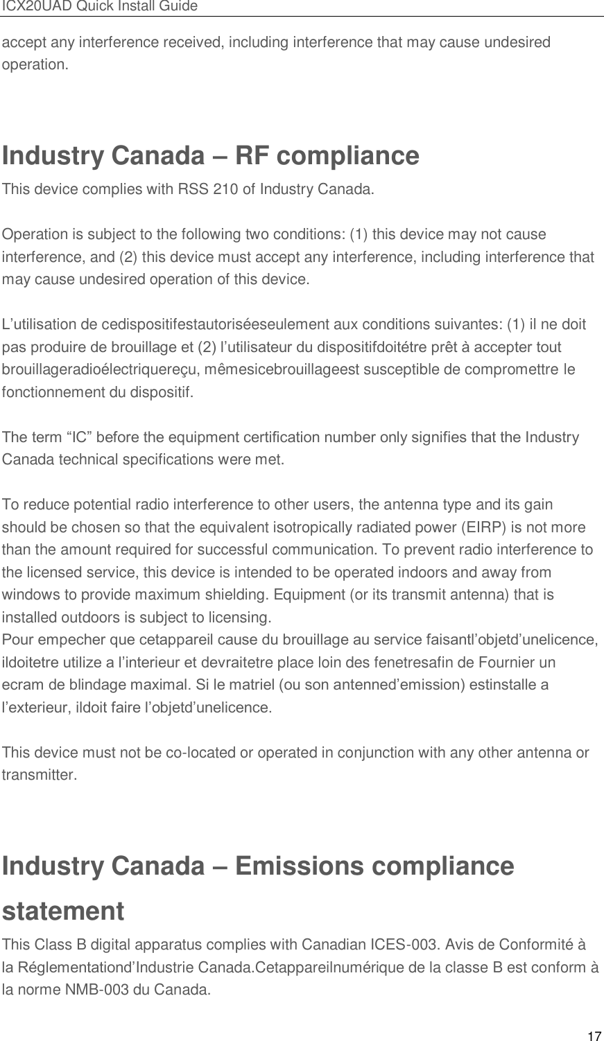ICX20UAD Quick Install Guide 17 accept any interference received, including interference that may cause undesired operation. Industry Canada – RF compliance This device complies with RSS 210 of Industry Canada. Operation is subject to the following two conditions: (1) this device may not cause interference, and (2) this device must accept any interference, including interference that may cause undesired operation of this device. L’utilisation de cedispositifestautoriséeseulement aux conditions suivantes: (1) il ne doit pas produire de brouillage et (2) l’utilisateur du dispositifdoitétre prêt à accepter tout brouillageradioélectriquereçu, mêmesicebrouillageest susceptible de compromettre le fonctionnement du dispositif. The term ―IC‖ before the equipment certification number only signifies that the Industry Canada technical specifications were met. To reduce potential radio interference to other users, the antenna type and its gain should be chosen so that the equivalent isotropically radiated power (EIRP) is not more than the amount required for successful communication. To prevent radio interference to the licensed service, this device is intended to be operated indoors and away from windows to provide maximum shielding. Equipment (or its transmit antenna) that is installed outdoors is subject to licensing. Pour empecher que cetappareil cause du brouillage au service faisantl’objetd’unelicence, ildoitetre utilize a l’interieur et devraitetre place loin des fenetresafin de Fournier un ecram de blindage maximal. Si le matriel (ou son antenned’emission) estinstalle a l’exterieur, ildoit faire l’objetd’unelicence. This device must not be co-located or operated in conjunction with any other antenna or transmitter. Industry Canada – Emissions compliance statement This Class B digital apparatus complies with Canadian ICES-003. Avis de Conformité à la Réglementationd’Industrie Canada.Cetappareilnumérique de la classe B est conform à la norme NMB-003 du Canada.