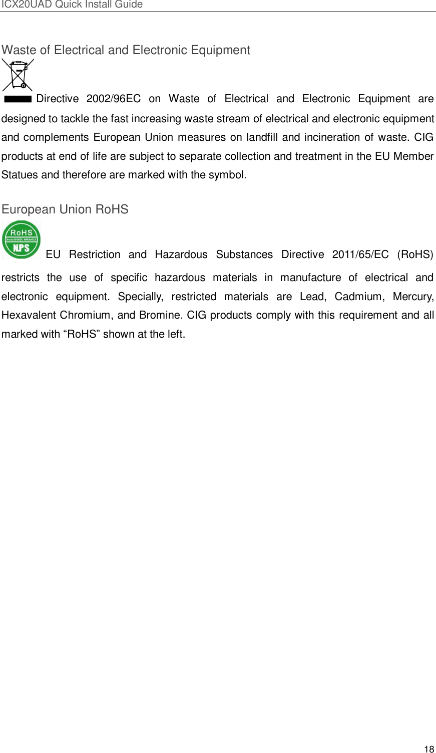 ICX20UAD Quick Install Guide 18 Waste of Electrical and Electronic Equipment Directive 2002/96EC on Waste of Electrical and Electronic Equipment are designed to tackle the fast increasing waste stream of electrical and electronic equipment and complements European Union measures on landfill and incineration of waste. CIG products at end of life are subject to separate collection and treatment in the EU Member Statues and therefore are marked with the symbol. European Union RoHS EU Restriction and Hazardous Substances Directive 2011/65/EC (RoHS) restricts the use of specific hazardous materials in manufacture of electrical and electronic equipment. Specially, restricted materials are Lead, Cadmium, Mercury, Hexavalent Chromium, and Bromine. CIG products comply with this requirement and all marked with ―RoHS‖ shown at the left.