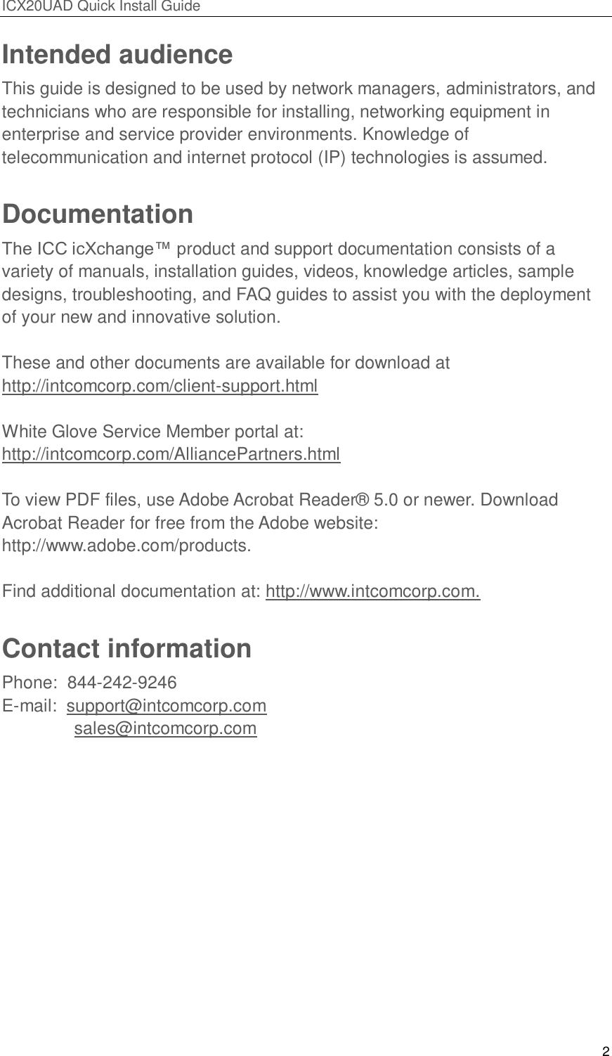 ICX20UAD Quick Install Guide 2 Intended audience This guide is designed to be used by network managers, administrators, and technicians who are responsible for installing, networking equipment in enterprise and service provider environments. Knowledge of telecommunication and internet protocol (IP) technologies is assumed. Documentation The ICC icXchange™ product and support documentation consists of a variety of manuals, installation guides, videos, knowledge articles, sample designs, troubleshooting, and FAQ guides to assist you with the deployment of your new and innovative solution. These and other documents are available for download at http://intcomcorp.com/client-support.html White Glove Service Member portal at: http://intcomcorp.com/AlliancePartners.html To view PDF files, use Adobe Acrobat Reader® 5.0 or newer. Download Acrobat Reader for free from the Adobe website: http://www.adobe.com/products. Find additional documentation at: http://www.intcomcorp.com. Contact information Phone: 844-242-9246 E-mail: support@intcomcorp.com sales@intcomcorp.com
