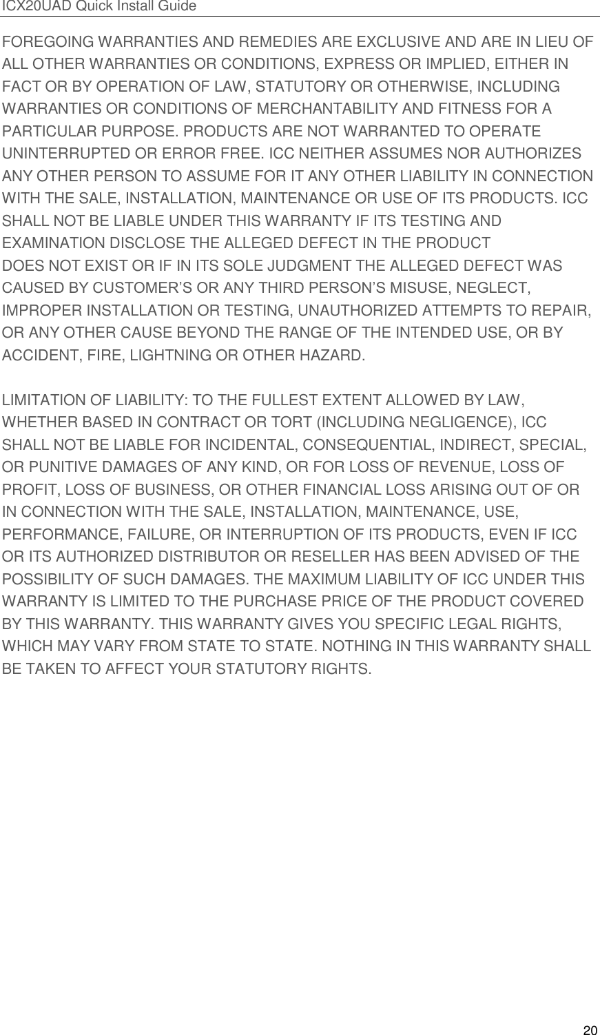 ICX20UAD Quick Install Guide 20 FOREGOING WARRANTIES AND REMEDIES ARE EXCLUSIVE AND ARE IN LIEU OF ALL OTHER WARRANTIES OR CONDITIONS, EXPRESS OR IMPLIED, EITHER IN FACT OR BY OPERATION OF LAW, STATUTORY OR OTHERWISE, INCLUDING WARRANTIES OR CONDITIONS OF MERCHANTABILITY AND FITNESS FOR A PARTICULAR PURPOSE. PRODUCTS ARE NOT WARRANTED TO OPERATE UNINTERRUPTED OR ERROR FREE. ICC NEITHER ASSUMES NOR AUTHORIZES ANY OTHER PERSON TO ASSUME FOR IT ANY OTHER LIABILITY IN CONNECTION WITH THE SALE, INSTALLATION, MAINTENANCE OR USE OF ITS PRODUCTS. ICC SHALL NOT BE LIABLE UNDER THIS WARRANTY IF ITS TESTING AND EXAMINATION DISCLOSE THE ALLEGED DEFECT IN THE PRODUCT DOES NOT EXIST OR IF IN ITS SOLE JUDGMENT THE ALLEGED DEFECT WAS CAUSED BY CUSTOMER’S OR ANY THIRD PERSON’S MISUSE, NEGLECT, IMPROPER INSTALLATION OR TESTING, UNAUTHORIZED ATTEMPTS TO REPAIR, OR ANY OTHER CAUSE BEYOND THE RANGE OF THE INTENDED USE, OR BY ACCIDENT, FIRE, LIGHTNING OR OTHER HAZARD. LIMITATION OF LIABILITY: TO THE FULLEST EXTENT ALLOWED BY LAW, WHETHER BASED IN CONTRACT OR TORT (INCLUDING NEGLIGENCE), ICC SHALL NOT BE LIABLE FOR INCIDENTAL, CONSEQUENTIAL, INDIRECT, SPECIAL, OR PUNITIVE DAMAGES OF ANY KIND, OR FOR LOSS OF REVENUE, LOSS OF PROFIT, LOSS OF BUSINESS, OR OTHER FINANCIAL LOSS ARISING OUT OF OR IN CONNECTION WITH THE SALE, INSTALLATION, MAINTENANCE, USE, PERFORMANCE, FAILURE, OR INTERRUPTION OF ITS PRODUCTS, EVEN IF ICC OR ITS AUTHORIZED DISTRIBUTOR OR RESELLER HAS BEEN ADVISED OF THE POSSIBILITY OF SUCH DAMAGES. THE MAXIMUM LIABILITY OF ICC UNDER THIS WARRANTY IS LIMITED TO THE PURCHASE PRICE OF THE PRODUCT COVERED BY THIS WARRANTY. THIS WARRANTY GIVES YOU SPECIFIC LEGAL RIGHTS, WHICH MAY VARY FROM STATE TO STATE. NOTHING IN THIS WARRANTY SHALL BE TAKEN TO AFFECT YOUR STATUTORY RIGHTS.