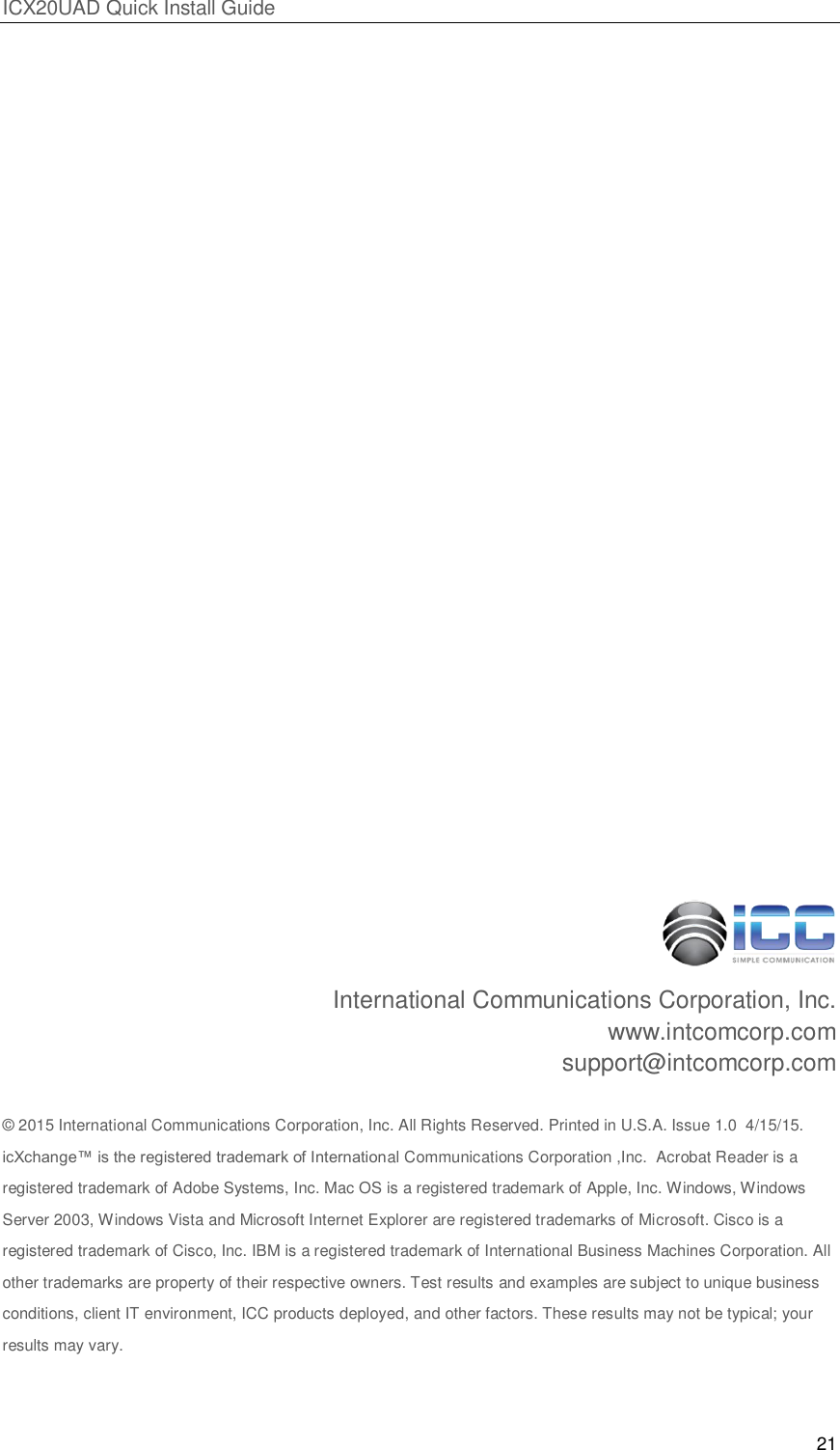 ICX20UAD Quick Install Guide 21 International Communications Corporation, Inc. www.intcomcorp.com support@intcomcorp.com © 2015 International Communications Corporation, Inc. All Rights Reserved. Printed in U.S.A. Issue 1.0 4/15/15. icXchange™ is the registered trademark of International Communications Corporation ,Inc. Acrobat Reader is a registered trademark of Adobe Systems, Inc. Mac OS is a registered trademark of Apple, Inc. Windows, Windows Server 2003, Windows Vista and Microsoft Internet Explorer are registered trademarks of Microsoft. Cisco is a registered trademark of Cisco, Inc. IBM is a registered trademark of International Business Machines Corporation. All other trademarks are property of their respective owners. Test results and examples are subject to unique business conditions, client IT environment, ICC products deployed, and other factors. These results may not be typical; your results may vary.