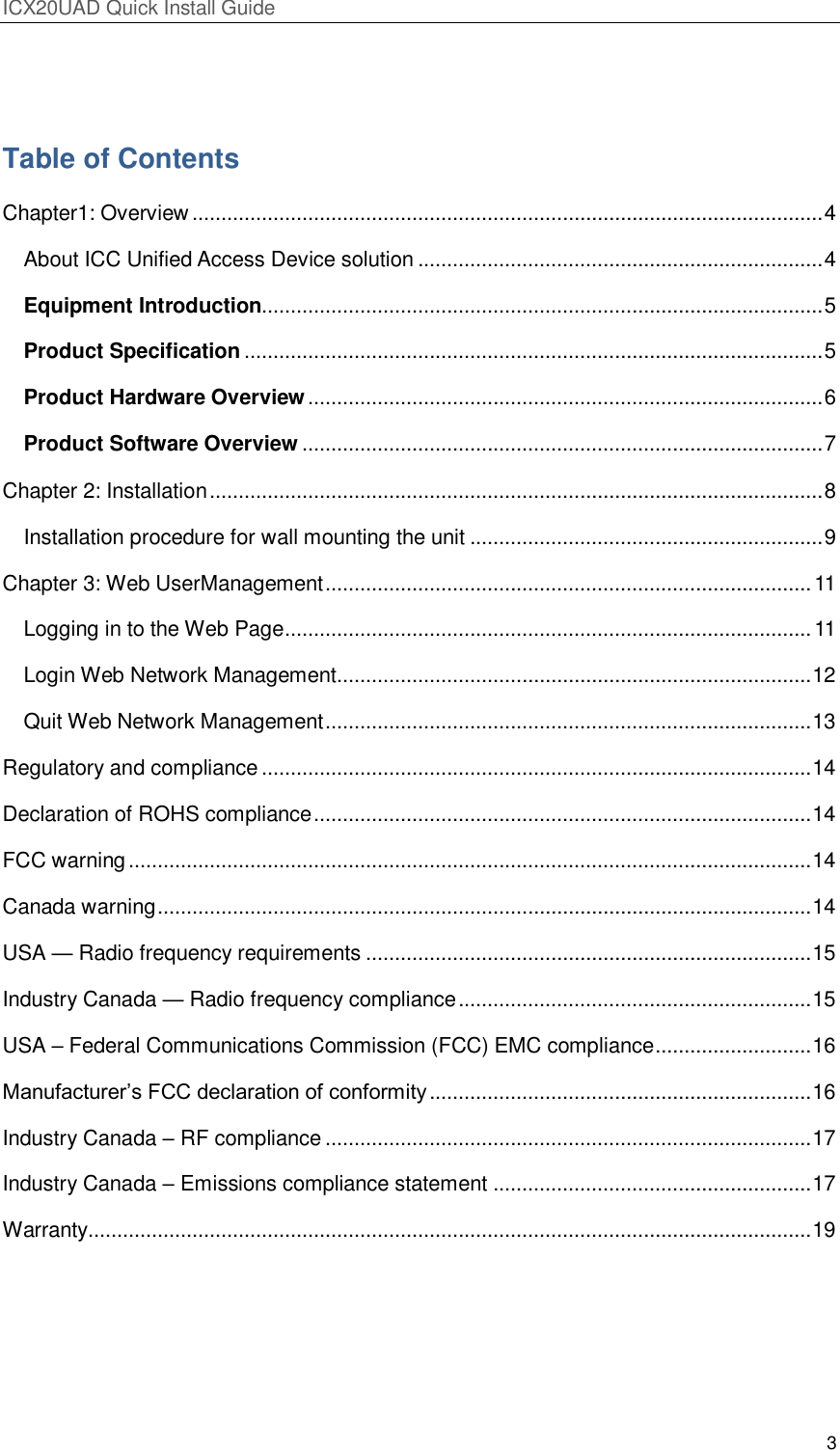 ICX20UAD Quick Install Guide 3 Table of Contents Chapter1: Overview ............................................................................................................. 4 About ICC Unified Access Device solution ...................................................................... 4 Equipment Introduction................................................................................................. 5 Product Specification .................................................................................................... 5 Product Hardware Overview ......................................................................................... 6 Product Software Overview .......................................................................................... 7 Chapter 2: Installation .......................................................................................................... 8 Installation procedure for wall mounting the unit ............................................................. 9 Chapter 3: Web UserManagement .................................................................................... 11 Logging in to the Web Page ........................................................................................... 11 Login Web Network Management .................................................................................. 12 Quit Web Network Management .................................................................................... 13 Regulatory and compliance ............................................................................................... 14 Declaration of ROHS compliance ...................................................................................... 14 FCC warning ...................................................................................................................... 14 Canada warning ................................................................................................................. 14 USA — Radio frequency requirements ............................................................................. 15 Industry Canada — Radio frequency compliance ............................................................. 15 USA – Federal Communications Commission (FCC) EMC compliance ........................... 16 Manufacturer’s FCC declaration of conformity .................................................................. 16 Industry Canada – RF compliance .................................................................................... 17 Industry Canada – Emissions compliance statement ....................................................... 17 Warranty............................................................................................................................. 19