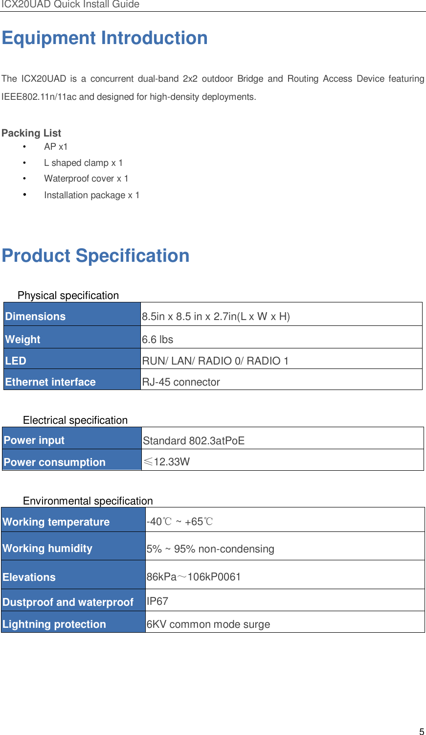 ICX20UAD Quick Install Guide 5 Equipment Introduction The ICX20UAD is a concurrent dual-band 2x2 outdoor Bridge and Routing Access Device featuring IEEE802.11n/11ac and designed for high-density deployments. Packing List • AP x1 • L shaped clamp x 1 • Waterproof cover x 1 • Installation package x 1 Product Specification Physical specification Dimensions 8.5in x 8.5 in x 2.7in(L x W x H) Weight 6.6 lbs LED RUN/ LAN/ RADIO 0/ RADIO 1 Ethernet interface RJ-45 connector Electrical specification Power input Standard 802.3atPoE Power consumption ≤12.33W Environmental specification Working temperature -40℃ ~ +65℃ Working humidity 5% ~ 95% non-condensing Elevations 86kPa~106kP0061 Dustproof and waterproof IP67 Lightning protection 6KV common mode surge