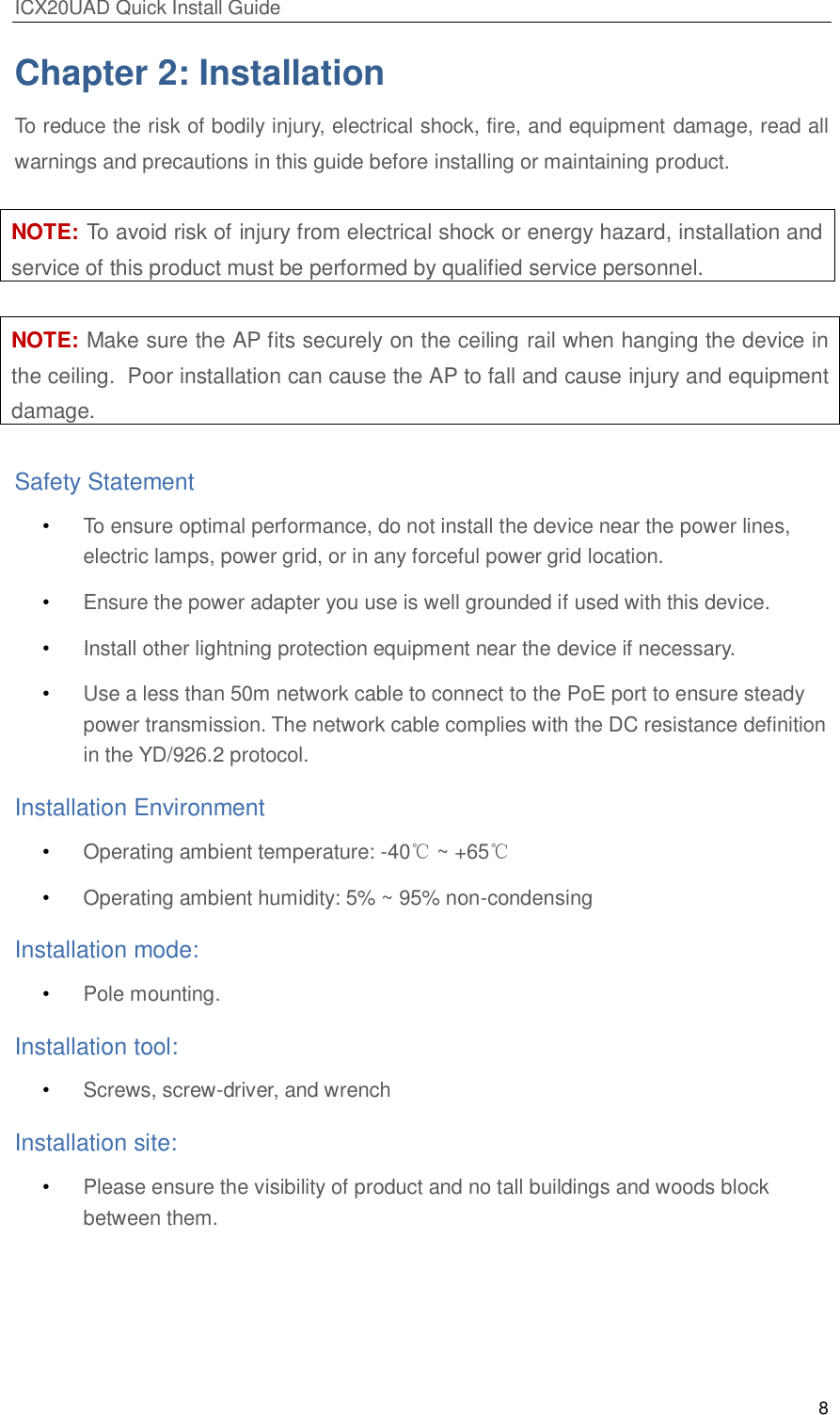 ICX20UAD Quick Install Guide 8 Chapter 2: Installation To reduce the risk of bodily injury, electrical shock, fire, and equipment damage, read all warnings and precautions in this guide before installing or maintaining product. NOTE: To avoid risk of injury from electrical shock or energy hazard, installation and service of this product must be performed by qualified service personnel. NOTE: Make sure the AP fits securely on the ceiling rail when hanging the device in the ceiling. Poor installation can cause the AP to fall and cause injury and equipment damage. Safety Statement • To ensure optimal performance, do not install the device near the power lines, electric lamps, power grid, or in any forceful power grid location. • Ensure the power adapter you use is well grounded if used with this device. • Install other lightning protection equipment near the device if necessary. • Use a less than 50m network cable to connect to the PoE port to ensure steady power transmission. The network cable complies with the DC resistance definition in the YD/926.2 protocol. Installation Environment • Operating ambient temperature: -40℃ ~ +65℃ • Operating ambient humidity: 5% ~ 95% non-condensing Installation mode: • Pole mounting. Installation tool: • Screws, screw-driver, and wrench Installation site: • Please ensure the visibility of product and no tall buildings and woods block between them.