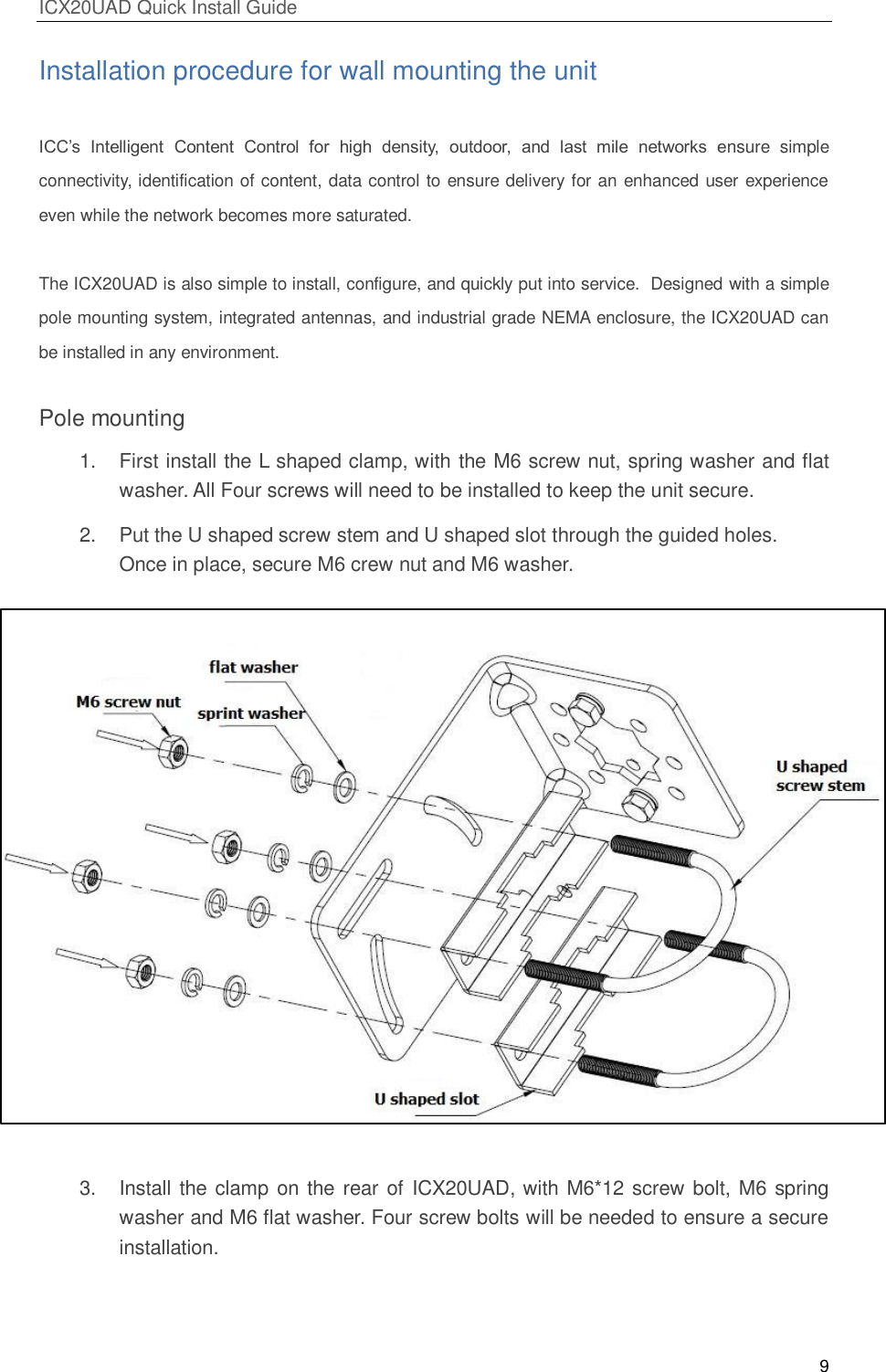 ICX20UAD Quick Install Guide 9 Installation procedure for wall mounting the unit ICC’s Intelligent Content Control for high density, outdoor, and last mile networks ensure simple connectivity, identification of content, data control to ensure delivery for an enhanced user experience even while the network becomes more saturated. The ICX20UAD is also simple to install, configure, and quickly put into service. Designed with a simple pole mounting system, integrated antennas, and industrial grade NEMA enclosure, the ICX20UAD can be installed in any environment. Pole mounting 1. First install the L shaped clamp, with the M6 screw nut, spring washer and flat washer. All Four screws will need to be installed to keep the unit secure. 2. Put the U shaped screw stem and U shaped slot through the guided holes. Once in place, secure M6 crew nut and M6 washer. 3. Install the clamp on the rear of ICX20UAD, with M6*12 screw bolt, M6 spring washer and M6 flat washer. Four screw bolts will be needed to ensure a secure installation.
