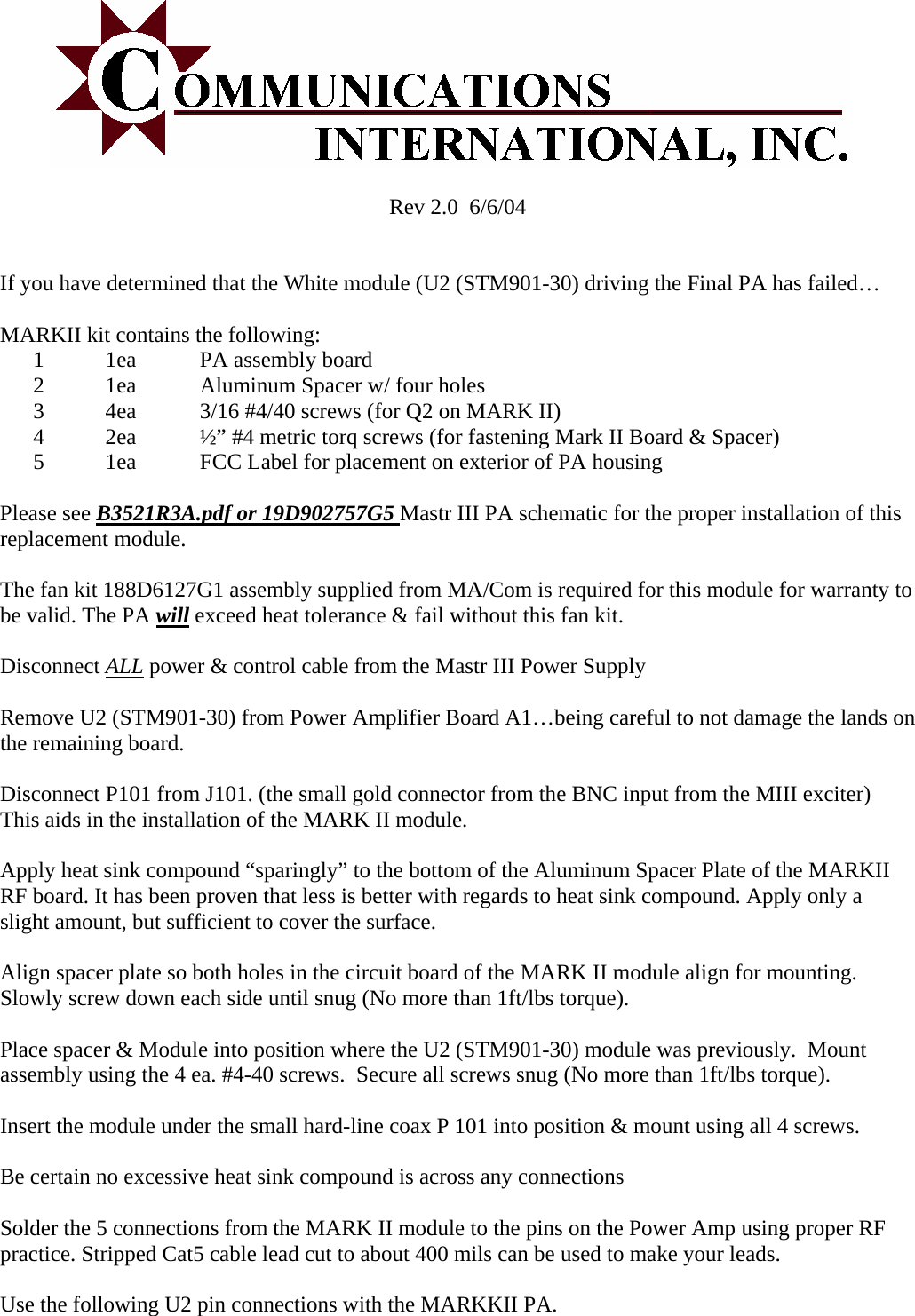  Rev 2.0  6/6/04   If you have determined that the White module (U2 (STM901-30) driving the Final PA has failed&hellip;  MARKII kit contains the following: 1 1ea  PA assembly board 2 1ea   Aluminum Spacer w/ four holes 3 4ea  3/16 #4/40 screws (for Q2 on MARK II) 4 2ea  &frac12;&rdquo; #4 metric torq screws (for fastening Mark II Board &amp; Spacer) 5 1ea  FCC Label for placement on exterior of PA housing   Please see B3521R3A.pdf or 19D902757G5 Mastr III PA schematic for the proper installation of this replacement module.  The fan kit 188D6127G1 assembly supplied from MA/Com is required for this module for warranty to be valid. The PA will exceed heat tolerance &amp; fail without this fan kit.  Disconnect ALL power &amp; control cable from the Mastr III Power Supply  Remove U2 (STM901-30) from Power Amplifier Board A1&hellip;being careful to not damage the lands on the remaining board.   Disconnect P101 from J101. (the small gold connector from the BNC input from the MIII exciter) This aids in the installation of the MARK II module.  Apply heat sink compound &ldquo;sparingly&rdquo; to the bottom of the Aluminum Spacer Plate of the MARKII RF board. It has been proven that less is better with regards to heat sink compound. Apply only a slight amount, but sufficient to cover the surface.  Align spacer plate so both holes in the circuit board of the MARK II module align for mounting. Slowly screw down each side until snug (No more than 1ft/lbs torque).  Place spacer &amp; Module into position where the U2 (STM901-30) module was previously.  Mount assembly using the 4 ea. #4-40 screws.  Secure all screws snug (No more than 1ft/lbs torque).  Insert the module under the small hard-line coax P 101 into position &amp; mount using all 4 screws.  Be certain no excessive heat sink compound is across any connections  Solder the 5 connections from the MARK II module to the pins on the Power Amp using proper RF practice. Stripped Cat5 cable lead cut to about 400 mils can be used to make your leads.   Use the following U2 pin connections with the MARKKII PA.  