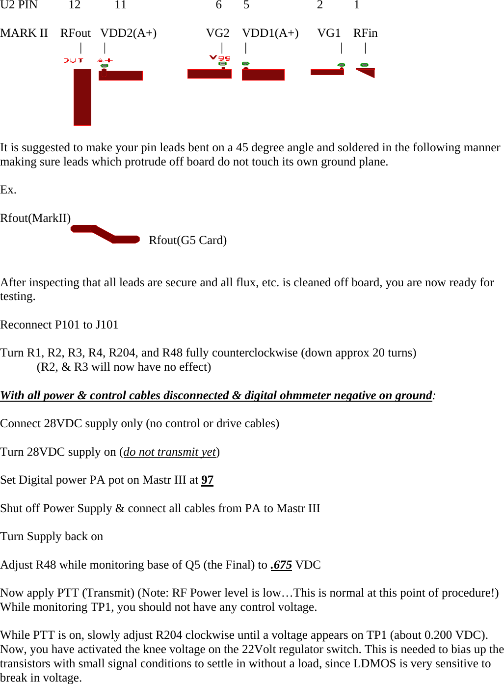 U2 PIN          12           11                             6       5                      2          1  MARK II    RFout   VDD2(A+)                VG2    VDD1(A+)      VG1    RFin                           |       |       |       |         |       |                   It is suggested to make your pin leads bent on a 45 degree angle and soldered in the following manner making sure leads which protrude off board do not touch its own ground plane.  Ex.  Rfout(MarkII)                            Rfout(G5 Card)   After inspecting that all leads are secure and all flux, etc. is cleaned off board, you are now ready for testing.  Reconnect P101 to J101  Turn R1, R2, R3, R4, R204, and R48 fully counterclockwise (down approx 20 turns) (R2, &amp; R3 will now have no effect)  With all power &amp; control cables disconnected &amp; digital ohmmeter negative on ground:  Connect 28VDC supply only (no control or drive cables)  Turn 28VDC supply on (do not transmit yet)   Set Digital power PA pot on Mastr III at 97   Shut off Power Supply &amp; connect all cables from PA to Mastr III  Turn Supply back on  Adjust R48 while monitoring base of Q5 (the Final) to .675 VDC   Now apply PTT (Transmit) (Note: RF Power level is low&hellip;This is normal at this point of procedure!) While monitoring TP1, you should not have any control voltage.  While PTT is on, slowly adjust R204 clockwise until a voltage appears on TP1 (about 0.200 VDC). Now, you have activated the knee voltage on the 22Volt regulator switch. This is needed to bias up the transistors with small signal conditions to settle in without a load, since LDMOS is very sensitive to break in voltage.  