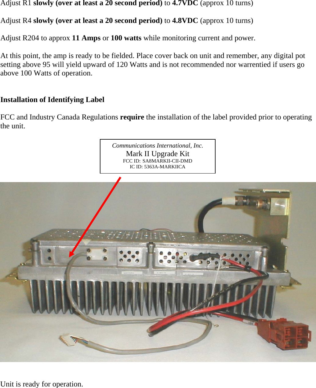 Adjust R1 slowly (over at least a 20 second period) to 4.7VDC (approx 10 turns)  Adjust R4 slowly (over at least a 20 second period) to 4.8VDC (approx 10 turns)  Adjust R204 to approx 11 Amps or 100 watts while monitoring current and power.  At this point, the amp is ready to be fielded. Place cover back on unit and remember, any digital pot setting above 95 will yield upward of 120 Watts and is not recommended nor warrentied if users go above 100 Watts of operation.   Installation of Identifying Label  FCC and Industry Canada Regulations require the installation of the label provided prior to operating the unit.       Unit is ready for operation.   Communications International, Inc. Mark II Upgrade Kit FCC ID: SA8MARKII-CII-DMD IC ID: 5363A-MARKIICA 