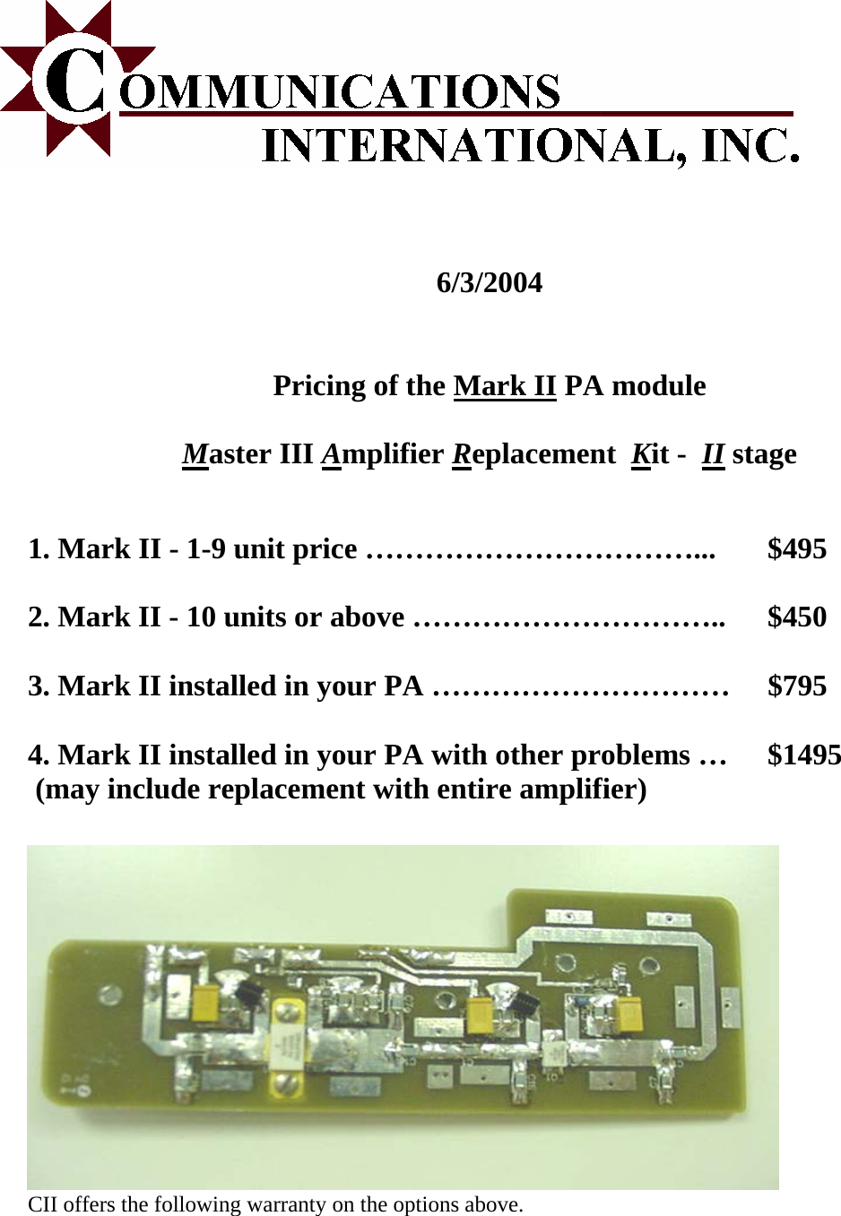    6/3/2004   Pricing of the Mark II PA module  Master III Amplifier Replacement  Kit -  II stage   1. Mark II - 1-9 unit price &hellip;&hellip;&hellip;&hellip;&hellip;&hellip;&hellip;&hellip;&hellip;&hellip;&hellip;...  $495  2. Mark II - 10 units or above &hellip;&hellip;&hellip;&hellip;&hellip;&hellip;&hellip;&hellip;&hellip;&hellip;..  $450  3. Mark II installed in your PA &hellip;&hellip;&hellip;&hellip;&hellip;&hellip;&hellip;&hellip;&hellip;&hellip;  $795  4. Mark II installed in your PA with other problems &hellip;  $1495  (may include replacement with entire amplifier)           Warranty Information:  CII offers the following warranty on the options above.    