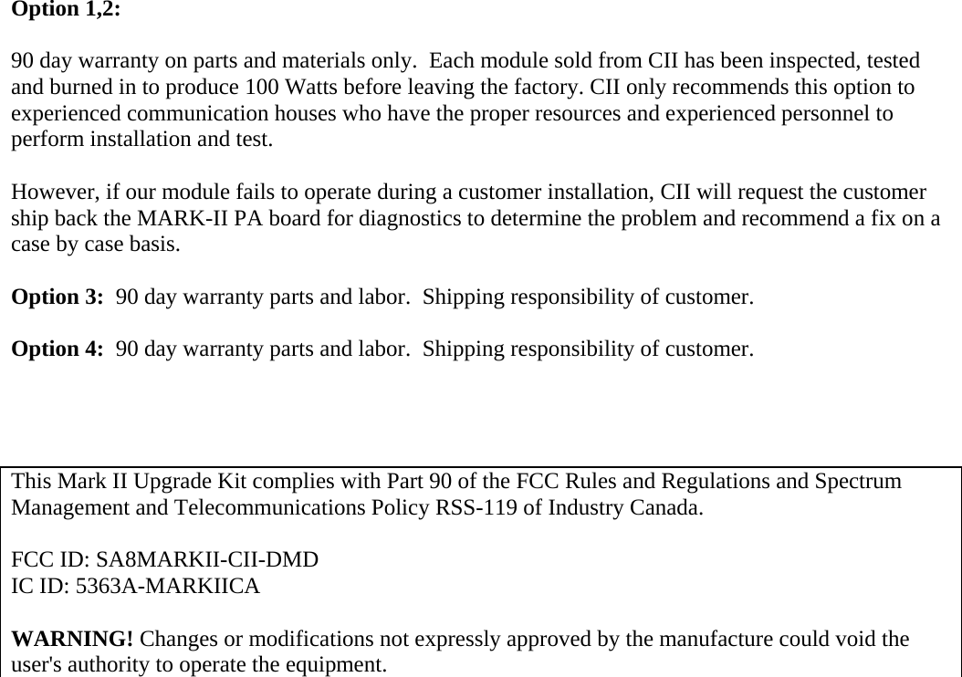 Option 1,2:   90 day warranty on parts and materials only.  Each module sold from CII has been inspected, tested and burned in to produce 100 Watts before leaving the factory. CII only recommends this option to experienced communication houses who have the proper resources and experienced personnel to perform installation and test.  However, if our module fails to operate during a customer installation, CII will request the customer ship back the MARK-II PA board for diagnostics to determine the problem and recommend a fix on a case by case basis.    Option 3:  90 day warranty parts and labor.  Shipping responsibility of customer.  Option 4:  90 day warranty parts and labor.  Shipping responsibility of customer.     This Mark II Upgrade Kit complies with Part 90 of the FCC Rules and Regulations and Spectrum Management and Telecommunications Policy RSS-119 of Industry Canada.   FCC ID: SA8MARKII-CII-DMD  IC ID: 5363A-MARKIICA  WARNING! Changes or modifications not expressly approved by the manufacture could void the user's authority to operate the equipment.         