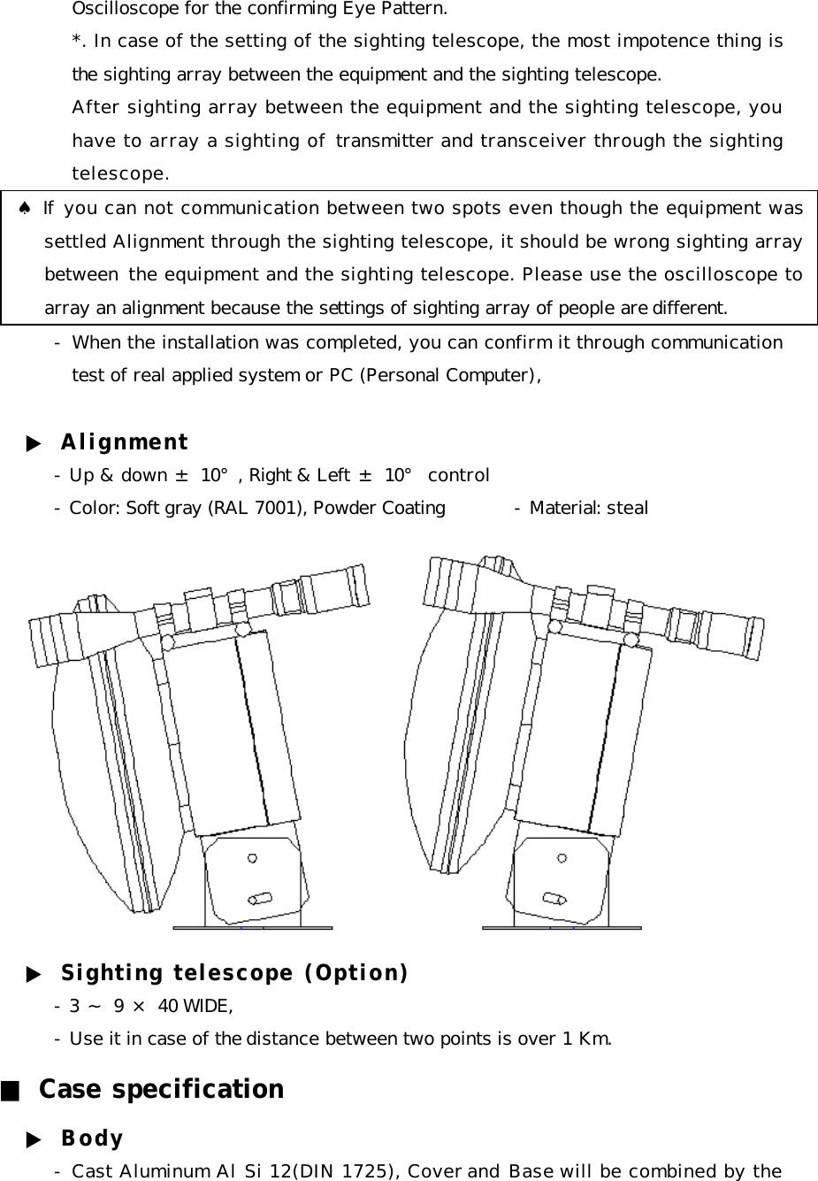 Oscilloscope for the confirming Eye Pattern. *. In case of the setting of the sighting telescope, the most impotence thing is the sighting array between the equipment and the sighting telescope. After sighting array between the equipment and the sighting telescope, you have to array a sighting of transmitter and transceiver through the sighting telescope.      ♠ If you can not communication between two spots even though the equipment was settled Alignment through the sighting telescope, it should be wrong sighting array between  the equipment and the sighting telescope. Please use the oscilloscope to array an alignment because the settings of sighting array of people are different.  - When the installation was completed, you can confirm it through communication test of real applied system or PC (Personal Computer),   ▶ Alignment - Up &amp; down ± 10°, Right &amp; Left ± 10° control - Color: Soft gray (RAL 7001), Powder Coating - Material: steal  ▶ Sighting telescope (Option) - 3 ～ 9 × 40 WIDE,  - Use it in case of the distance between two points is over 1 Km. ■ Case specification ▶ Body - Cast Aluminum Al Si 12(DIN 1725), Cover and Base will be combined by the 