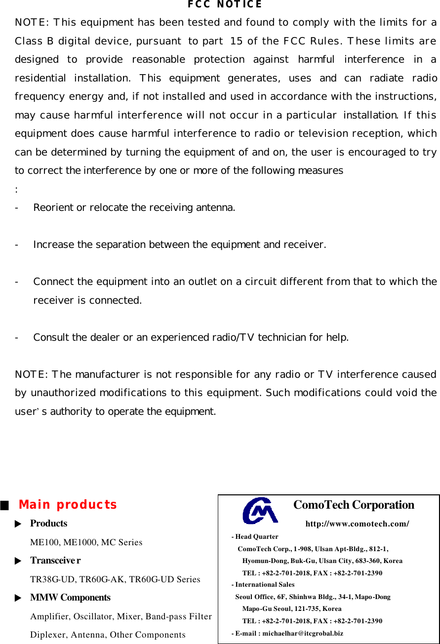 FCC NOTICE NOTE: This equipment has been tested and found to comply with the limits for a Class B digital device, pursuant to part 15 of the FCC Rules. These limits are designed to  provide reasonable protection against harmful interference in a residential installation. This equipment generates, uses and can radiate radio frequency energy and, if not installed and used in accordance with the instructions, may cause harmful interference will not occur in a particular  installation. If this equipment does cause harmful interference to radio or television reception, which can be determined by turning the equipment of and on, the user is encouraged to try to correct the interference by one or more of the following measures :  - Reorient or relocate the receiving antenna.  - Increase the separation between the equipment and receiver.  - Connect the equipment into an outlet on a circuit different from that to which the receiver is connected.  - Consult the dealer or an experienced radio/TV technician for help.  NOTE: The manufacturer is not responsible for any radio or TV interference caused by unauthorized modifications to this equipment. Such modifications could void the user’s authority to operate the equipment.     ■ Main products ▶ Products ME100, ME1000, MC Series ▶ Transceiver TR38G-UD, TR60G-AK, TR60G-UD Series ▶ MMW Components Amplifier, Oscillator, Mixer, Band-pass Filter Diplexer, Antenna, Other Components  ComoTech Corporation     http://www.comotech.com/ - Head Quarter   ComoTech Corp., 1-908, Ulsan Apt-Bldg., 812-1,   Hyomun-Dong, Buk-Gu, Ulsan City, 683-360, Korea   TEL : +82-2-701-2018, FAX : +82-2-701-2390 - International Sales   Seoul Office, 6F, Shinhwa Bldg., 34-1, Mapo-Dong   Mapo-Gu Seoul, 121-735, Korea   TEL : +82-2-701-2018, FAX : +82-2-701-2390 - E-mail : michaelhar@itcgrobal.biz  