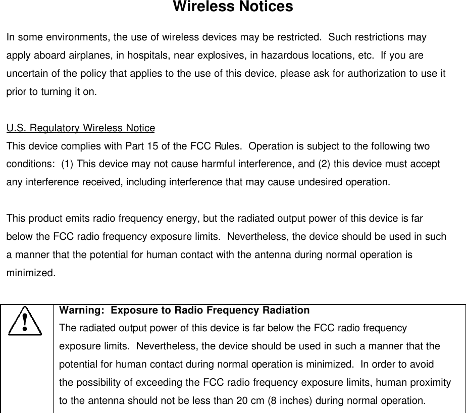 Wireless Notices In some environments, the use of wireless devices may be restricted.  Such restrictions may apply aboard airplanes, in hospitals, near explosives, in hazardous locations, etc.  If you are uncertain of the policy that applies to the use of this device, please ask for authorization to use it prior to turning it on.  U.S. Regulatory Wireless Notice This device complies with Part 15 of the FCC Rules.  Operation is subject to the following two conditions:  (1) This device may not cause harmful interference, and (2) this device must accept any interference received, including interference that may cause undesired operation.  This product emits radio frequency energy, but the radiated output power of this device is far below the FCC radio frequency exposure limits.  Nevertheless, the device should be used in such a manner that the potential for human contact with the antenna during normal operation is minimized.    ! Warning:  Exposure to Radio Frequency Radiation The radiated output power of this device is far below the FCC radio frequency exposure limits.  Nevertheless, the device should be used in such a manner that the potential for human contact during normal operation is minimized.  In order to avoid the possibility of exceeding the FCC radio frequency exposure limits, human proximity to the antenna should not be less than 20 cm (8 inches) during normal operation.  