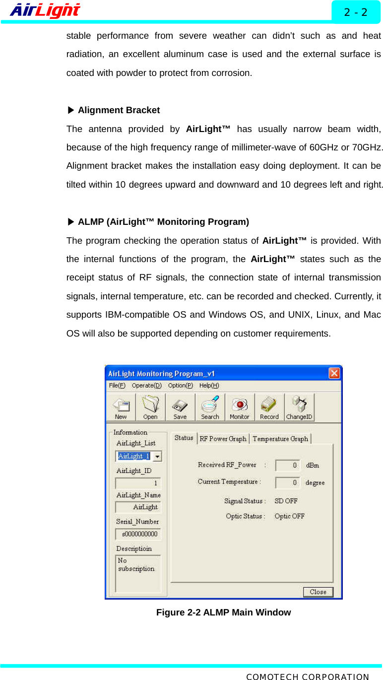  Description - 60 / 70 Series 2 - 2 stable performance from severe weather can didn’t such as and heat radiation, an excellent aluminum case is used and the external surface is coated with powder to protect from corrosion.   ▶Alignment Bracket The antenna provided by AirLight™ has usually narrow beam width, because of the high frequency range of millimeter-wave of 60GHz or 70GHz. Alignment bracket makes the installation easy doing deployment. It can be tilted within 10 degrees upward and downward and 10 degrees left and right.   ▶ALMP (AirLight™ Monitoring Program) The program checking the operation status of AirLight™ is provided. With the internal functions of the program, the AirLight™ states such as the receipt status of RF signals, the connection state of internal transmission signals, internal temperature, etc. can be recorded and checked. Currently, it supports IBM-compatible OS and Windows OS, and UNIX, Linux, and Mac OS will also be supported depending on customer requirements.    Figure 2-2 ALMP Main Window  COMOTECH CORPORATION 