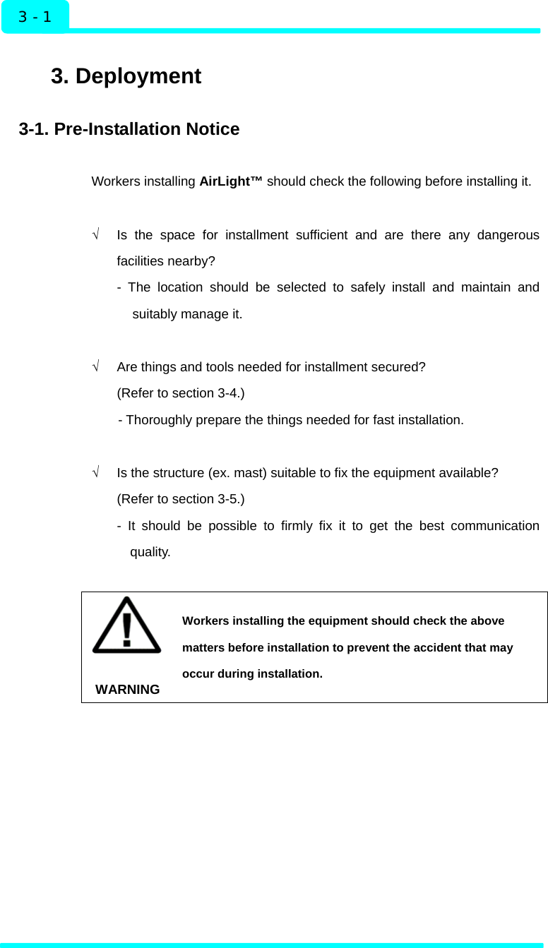  Installation 3 - 1  3. Deployment  3-1. Pre-Installation Notice  Workers installing AirLight™ should check the following before installing it.  √  Is the space for installment sufficient and are there any dangerous facilities nearby?   - The location should be selected to safely install and maintain and suitably manage it.  √  Are things and tools needed for installment secured? (Refer to section 3-4.)   - Thoroughly prepare the things needed for fast installation.    √  Is the structure (ex. mast) suitable to fix the equipment available? (Refer to section 3-5.) - It should be possible to firmly fix it to get the best communication quality.   WARNING Workers installing the equipment should check the above matters before installation to prevent the accident that may occur during installation.   