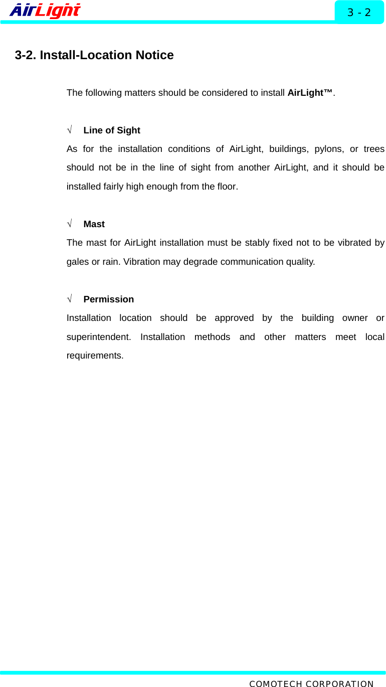   Installation - 60 / 70 Series 3 - 2  3-2. Install-Location Notice  The following matters should be considered to install AirLight™.  √  Line of Sight As for the installation conditions of AirLight, buildings, pylons, or trees should not be in the line of sight from another AirLight, and it should be installed fairly high enough from the floor.  √ Mast The mast for AirLight installation must be stably fixed not to be vibrated by gales or rain. Vibration may degrade communication quality.    √ Permission Installation location should be approved by the building owner or superintendent. Installation methods and other matters meet local requirements.     COMOTECH CORPORATION 