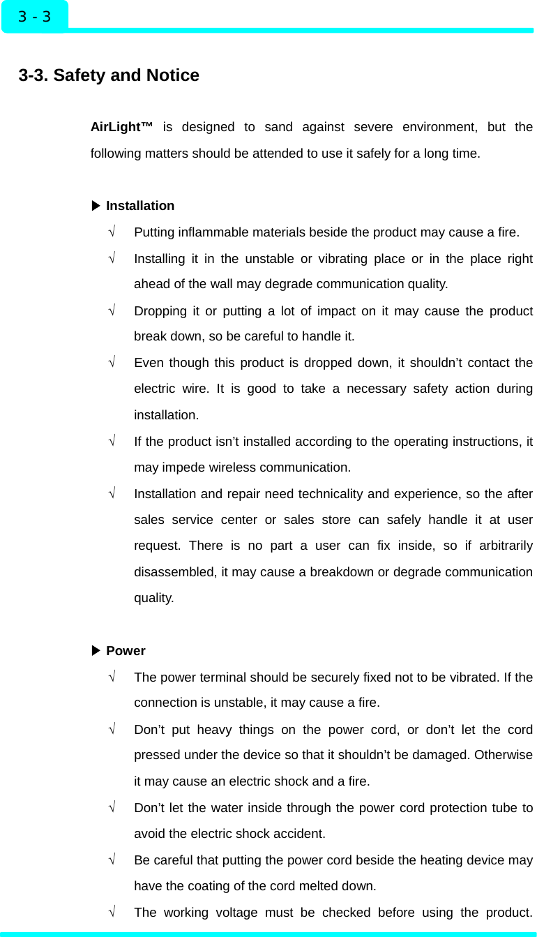  Installation 3 - 3  3-3. Safety and Notice  AirLight™ is designed to sand against severe environment, but the following matters should be attended to use it safely for a long time.   Installation▶ √  Putting inflammable materials beside the product may cause a fire. √  Installing it in the unstable or vibrating place or in the place right ahead of the wall may degrade communication quality. √  Dropping it or putting a lot of impact on it may cause the product break down, so be careful to handle it.   √  Even though this product is dropped down, it shouldn’t contact the electric wire. It is good to take a necessary safety action during installation. √  If the product isn’t installed according to the operating instructions, it may impede wireless communication. √  Installation and repair need technicality and experience, so the after sales service center or sales store can safely handle it at user request. There is no part a user can fix inside, so if arbitrarily disassembled, it may cause a breakdown or degrade communication quality.    ▶Power √  The power terminal should be securely fixed not to be vibrated. If the connection is unstable, it may cause a fire. √  Don’t put heavy things on the power cord, or don’t let the cord pressed under the device so that it shouldn’t be damaged. Otherwise it may cause an electric shock and a fire.   √  Don’t let the water inside through the power cord protection tube to avoid the electric shock accident. √  Be careful that putting the power cord beside the heating device may have the coating of the cord melted down. √  The working voltage must be checked before using the product.  