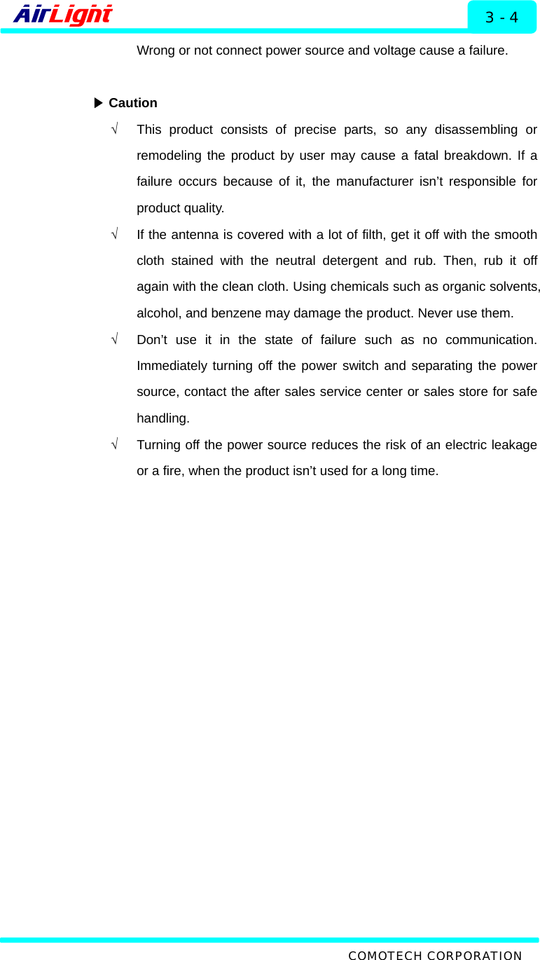   Installation - 60 / 70 Series 3 - 4 Wrong or not connect power source and voltage cause a failure.   ▶Caution √  This product consists of precise parts, so any disassembling or remodeling the product by user may cause a fatal breakdown. If a failure occurs because of it, the manufacturer isn’t responsible for product quality.   √  If the antenna is covered with a lot of filth, get it off with the smooth cloth stained with the neutral detergent and rub. Then, rub it off again with the clean cloth. Using chemicals such as organic solvents, alcohol, and benzene may damage the product. Never use them. √  Don’t use it in the state of failure such as no communication. Immediately turning off the power switch and separating the power source, contact the after sales service center or sales store for safe handling.    √  Turning off the power source reduces the risk of an electric leakage or a fire, when the product isn’t used for a long time.   COMOTECH CORPORATION 