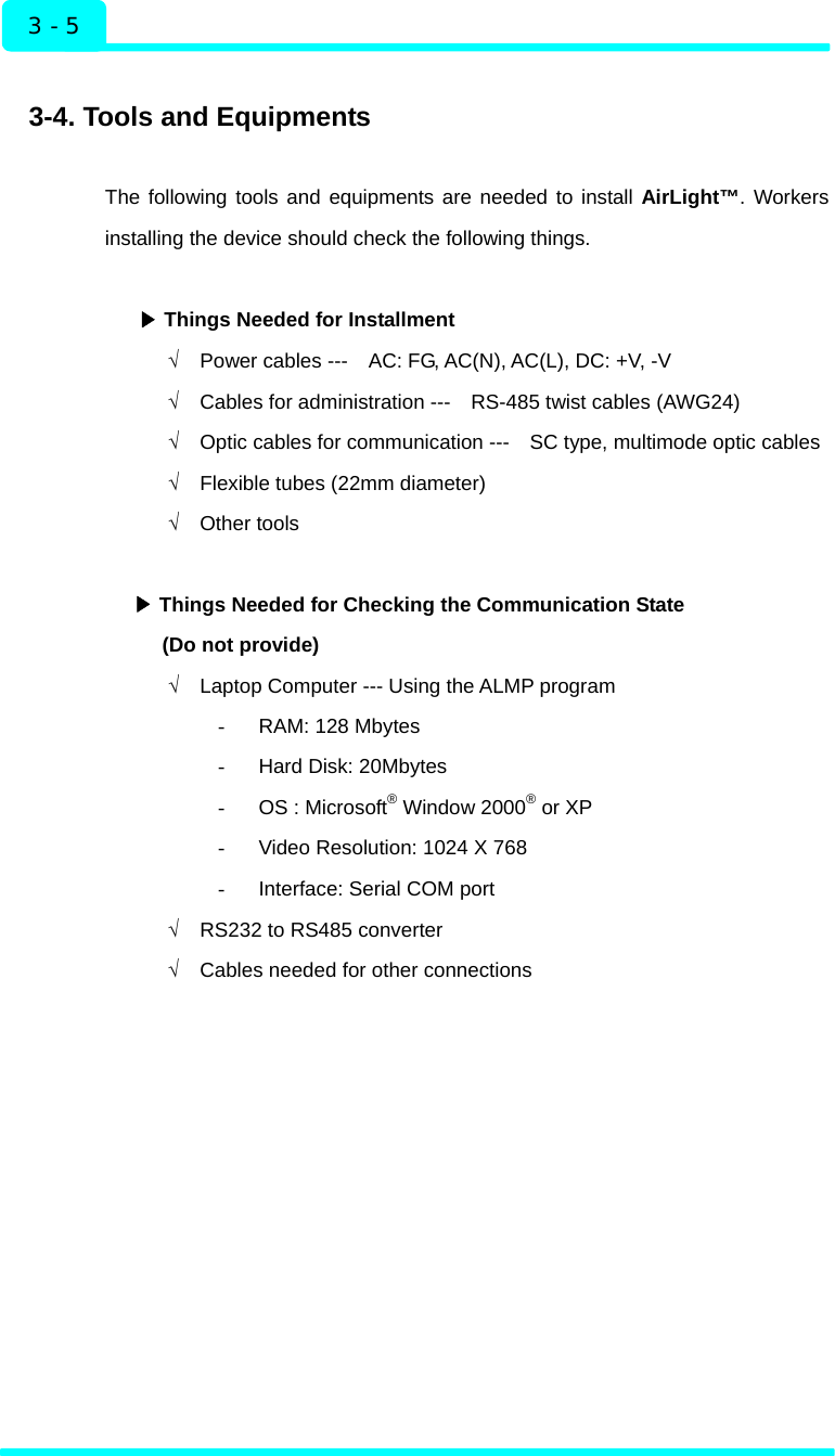 Installation 3 - 5  3-4. Tools and Equipments  The following tools and equipments are needed to install AirLight™. Workers installing the device should check the following things.   ▶Things Needed for Installment √  Power cables ---    AC: FG, AC(N), AC(L), DC: +V, -V √  Cables for administration ---    RS-485 twist cables (AWG24) √  Optic cables for communication ---    SC type, multimode optic cables √  Flexible tubes (22mm diameter) √ Other tools   ▶Things Needed for Checking the Communication State (Do not provide) √  Laptop Computer --- Using the ALMP program -  RAM: 128 Mbytes -  Hard Disk: 20Mbytes -  OS : Microsoft® Window 2000® or XP -  Video Resolution: 1024 X 768 -  Interface: Serial COM port √  RS232 to RS485 converter √  Cables needed for other connections     