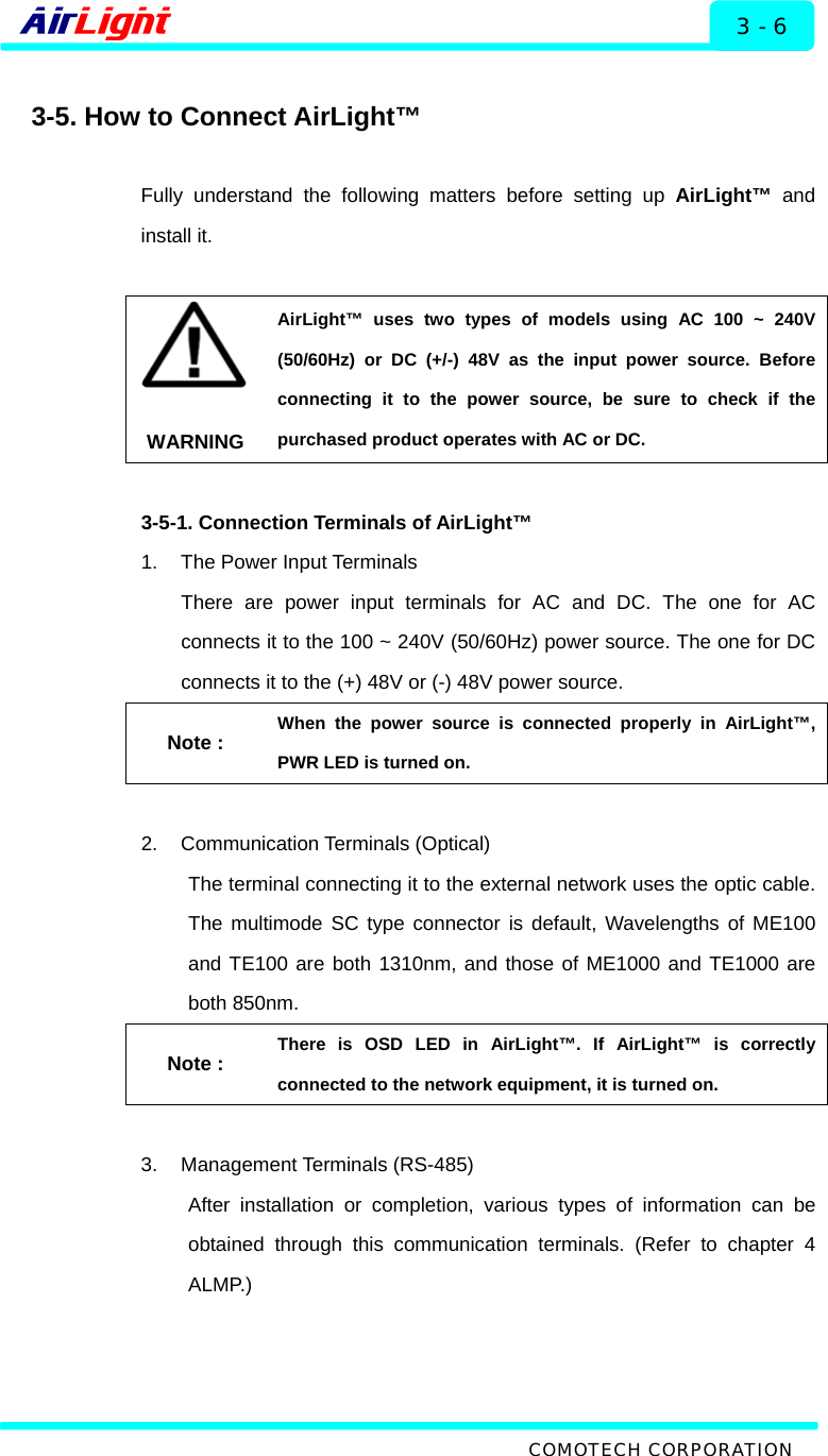   Installation - 60 / 70 Series 3 - 6  3-5. How to Connect AirLight™  Fully understand the following matters before setting up AirLight™ and install it.    WARNING AirLight™ uses two types of models using AC 100 ~ 240V (50/60Hz) or DC (+/-) 48V as the input power source. Before connecting it to the power source, be sure to check if the purchased product operates with AC or DC.    3-5-1. Connection Terminals of AirLight™ 1.  The Power Input Terminals There are power input terminals for AC and DC. The one for AC connects it to the 100 ~ 240V (50/60Hz) power source. The one for DC connects it to the (+) 48V or (-) 48V power source.   Note : When the power source is connected properly in AirLight™, PWR LED is turned on.    2. Communication Terminals (Optical) The terminal connecting it to the external network uses the optic cable. The multimode SC type connector is default, Wavelengths of ME100 and TE100 are both 1310nm, and those of ME1000 and TE1000 are both 850nm. Note : There is OSD LED in AirLight™. If AirLight™ is correctly connected to the network equipment, it is turned on.  3. Management Terminals (RS-485) After installation or completion, various types of information can be obtained through this communication terminals. (Refer to chapter 4 ALMP.)   COMOTECH CORPORATION 