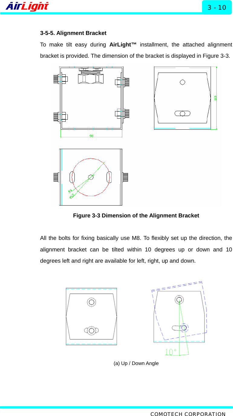   Installation - 60 / 70 Series 3 - 10  3-5-5. Alignment Bracket To make tilt easy during AirLight™ installment, the attached alignment bracket is provided. The dimension of the bracket is displayed in Figure 3-3.  Figure 3-3 Dimension of the Alignment Bracket  All the bolts for fixing basically use M8. To flexibly set up the direction, the alignment bracket can be tilted within 10 degrees up or down and 10 degrees left and right are available for left, right, up and down.     (a) Up / Down Angle  COMOTECH CORPORATION 