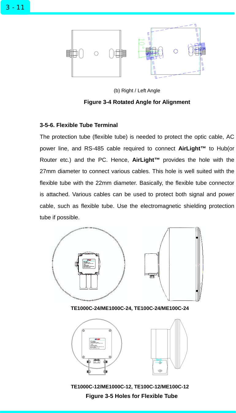  Installation 3 - 11  (b) Right / Left Angle Figure 3-4 Rotated Angle for Alignment    3-5-6. Flexible Tube Terminal The protection tube (flexible tube) is needed to protect the optic cable, AC power line, and RS-485 cable required to connect AirLight™ to Hub(or Router etc.) and the PC. Hence, AirLight™ provides the hole with the 27mm diameter to connect various cables. This hole is well suited with the flexible tube with the 22mm diameter. Basically, the flexible tube connector is attached. Various cables can be used to protect both signal and power cable, such as flexible tube. Use the electromagnetic shielding protection tube if possible.        TE1000C-24/ME1000C-24, TE100C-24/ME100C-24                              TE1000C-12/ME1000C-12, TE100C-12/ME100C-12 Figure 3-5 Holes for Flexible Tube    