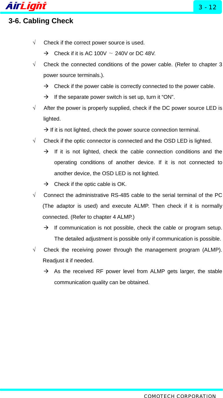   Installation - 60 / 70 Series 3 - 12 3-6. Cabling Check  √      Check if the correct power source is used. Æ    Check if it is AC 100V   240V ∼or DC 48V. √   Check the connected conditions of the power cable. (Refer to chapter 3 power source terminals.). Æ    Check if the power cable is correctly connected to the power cable. Æ    If the separate power switch is set up, turn it “ON”. √      After the power is properly supplied, check if the DC power source LED is lighted. Æ If it is not lighted, check the power source connection terminal. √      Check if the optic connector is connected and the OSD LED is lighted. Æ  If it is not lighted, check the cable connection conditions and the operating conditions of another device. If it is not connected to another device, the OSD LED is not lighted.   Æ    Check if the optic cable is OK. √   Connect the administrative RS-485 cable to the serial terminal of the PC (The adaptor is used) and execute ALMP. Then check if it is normally connected. (Refer to chapter 4 ALMP.)   Æ  If communication is not possible, check the cable or program setup. The detailed adjustment is possible only if communication is possible. √   Check the receiving power through the management program (ALMP). Readjust it if needed. Æ  As the received RF power level from ALMP gets larger, the stable communication quality can be obtained.   COMOTECH CORPORATION 