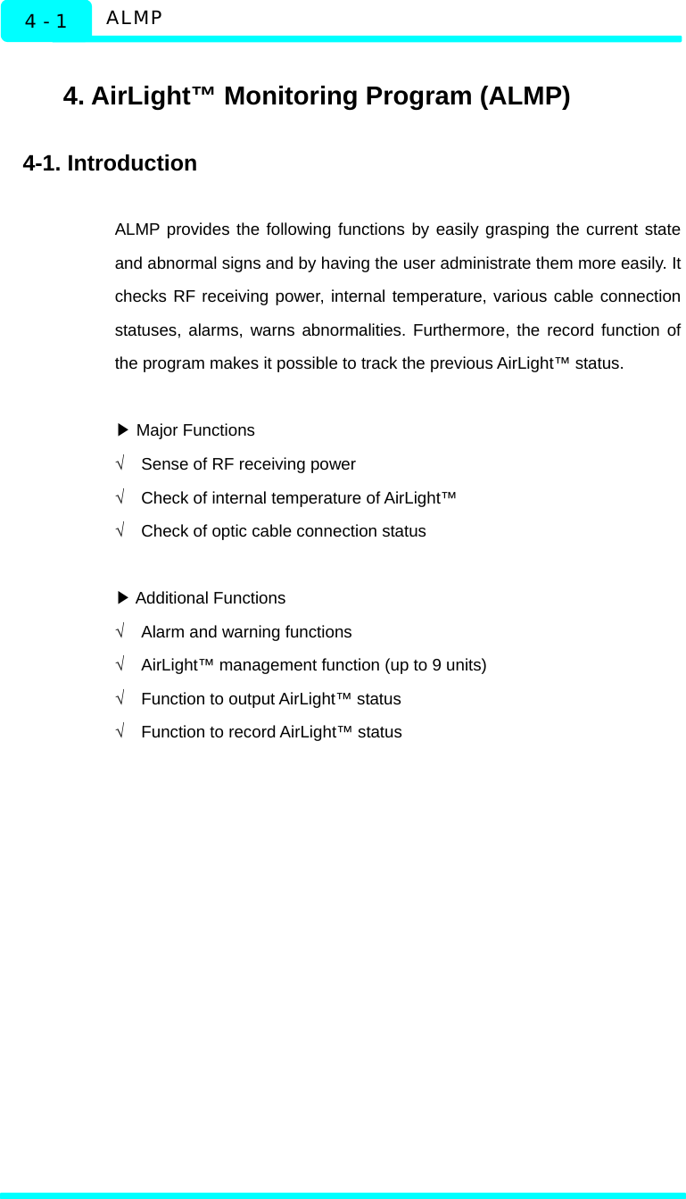  ALMP 4 - 1    4. AirLight™ Monitoring Program (ALMP)  4-1. Introduction  ALMP provides the following functions by easily grasping the current state and abnormal signs and by having the user administrate them more easily. It checks RF receiving power, internal temperature, various cable connection statuses, alarms, warns abnormalities. Furthermore, the record function of the program makes it possible to track the previous AirLight™ status.   ▶Major Functions √  Sense of RF receiving power √  Check of internal temperature of AirLight™ √  Check of optic cable connection status     ▶Additional Functions √  Alarm and warning functions √  AirLight™ management function (up to 9 units) √  Function to output AirLight™ status √  Function to record AirLight™ status   