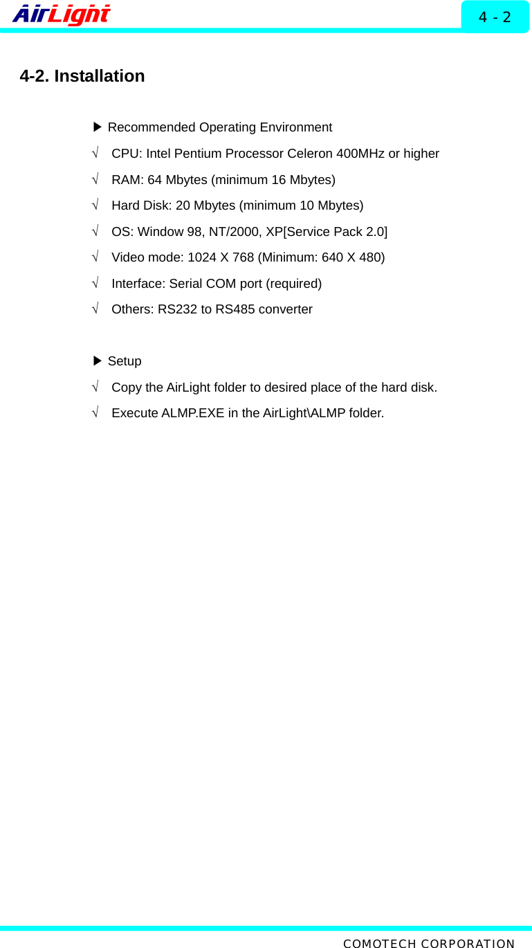  ALMP - 60 / 70 Series 4 - 2  4-2. Installation   ▶Recommended Operating Environment √  CPU: Intel Pentium Processor Celeron 400MHz or higher √  RAM: 64 Mbytes (minimum 16 Mbytes)   √  Hard Disk: 20 Mbytes (minimum 10 Mbytes) √  OS: Window 98, NT/2000, XP[Service Pack 2.0] √  Video mode: 1024 X 768 (Minimum: 640 X 480) √  Interface: Serial COM port (required) √  Others: RS232 to RS485 converter   Setup▶ √  Copy the AirLight folder to desired place of the hard disk. √  Execute ALMP.EXE in the AirLight\ALMP folder.    COMOTECH CORPORATION 