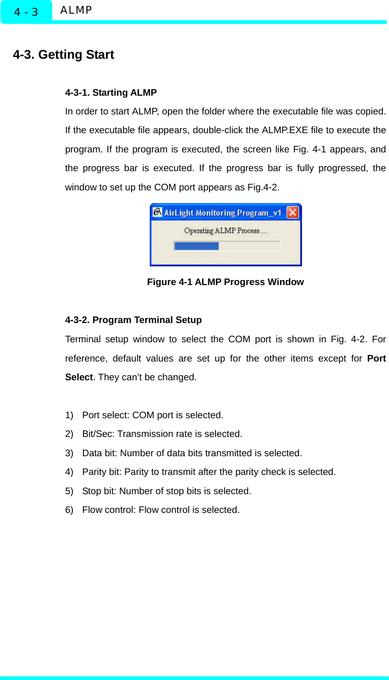  ALMP 4 - 3  4-3. Getting Start  4-3-1. Starting ALMP   In order to start ALMP, open the folder where the executable file was copied. If the executable file appears, double-click the ALMP.EXE file to execute the program. If the program is executed, the screen like Fig. 4-1 appears, and the progress bar is executed. If the progress bar is fully progressed, the window to set up the COM port appears as Fig.4-2.    Figure 4-1 ALMP Progress Window  4-3-2. Program Terminal Setup Terminal setup window to select the COM port is shown in Fig. 4-2. For reference, default values are set up for the other items except for Port Select. They can’t be changed.  1)  Port select: COM port is selected. 2)  Bit/Sec: Transmission rate is selected. 3)  Data bit: Number of data bits transmitted is selected. 4)  Parity bit: Parity to transmit after the parity check is selected. 5)  Stop bit: Number of stop bits is selected. 6)  Flow control: Flow control is selected.   