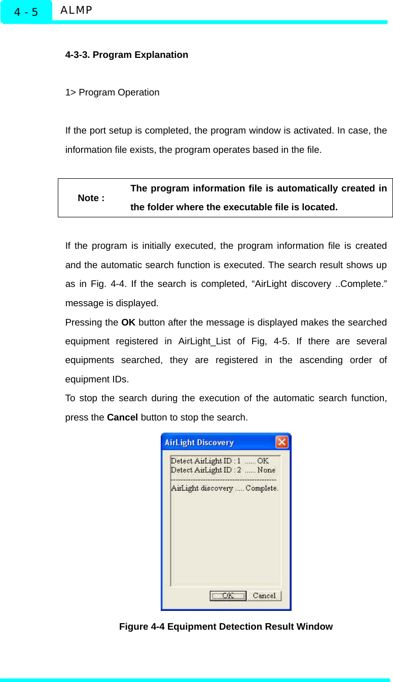  ALMP 4 - 5  4-3-3. Program Explanation  1&gt; Program Operation  If the port setup is completed, the program window is activated. In case, the information file exists, the program operates based in the file.  Note : The program information file is automatically created in the folder where the executable file is located.  If the program is initially executed, the program information file is created and the automatic search function is executed. The search result shows up as in Fig. 4-4. If the search is completed, “AirLight discovery ..Complete.” message is displayed.   Pressing the OK button after the message is displayed makes the searched equipment registered in AirLight_List of Fig, 4-5. If there are several equipments searched, they are registered in the ascending order of equipment IDs.   To stop the search during the execution of the automatic search function, press the Cancel button to stop the search.  Figure 4-4 Equipment Detection Result Window  