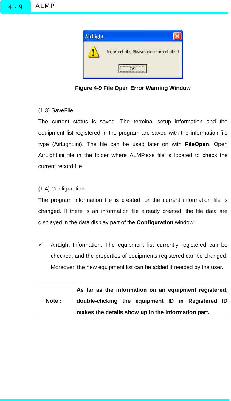  ALMP 4 - 9   Figure 4-9 File Open Error Warning Window  (1.3) SaveFile The current status is saved. The terminal setup information and the equipment list registered in the program are saved with the information file type (AirLight.ini). The file can be used later on with FileOpen. Open AirLight.ini file in the folder where ALMP.exe file is located to check the current record file.   (1.4) Configuration   The program information file is created, or the current information file is changed. If there is an information file already created, the file data are displayed in the data display part of the Configuration window.    9  AirLight Information: The equipment list currently registered can be checked, and the properties of equipments registered can be changed. Moreover, the new equipment list can be added if needed by the user.    Note : As far as the information on an equipment registered, double-clicking the equipment ID in Registered ID makes the details show up in the information part.     