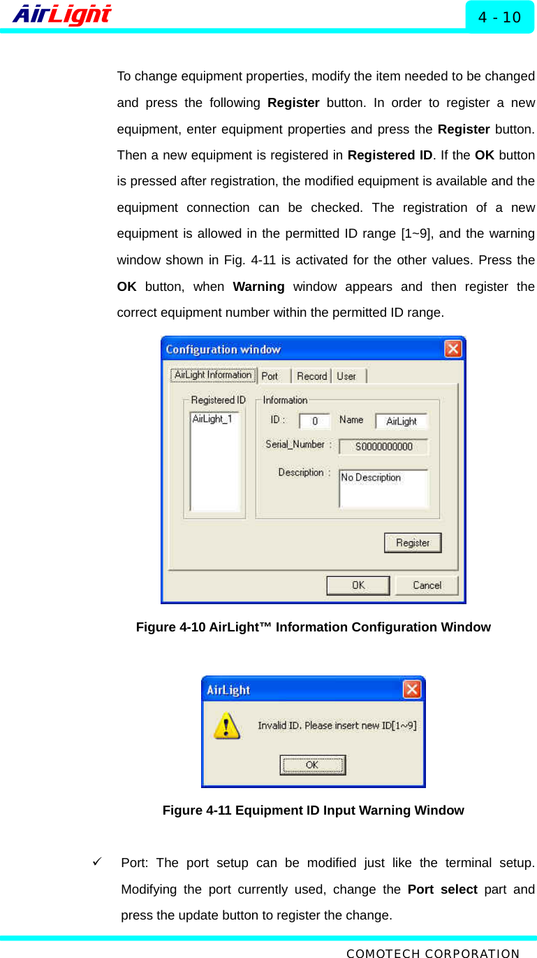  ALMP - 60 / 70 Series 4 - 10  To change equipment properties, modify the item needed to be changed and press the following Register button. In order to register a new equipment, enter equipment properties and press the Register button. Then a new equipment is registered in Registered ID. If the OK button is pressed after registration, the modified equipment is available and the equipment connection can be checked. The registration of a new equipment is allowed in the permitted ID range [1~9], and the warning window shown in Fig. 4-11 is activated for the other values. Press the OK button, when Warning  window appears and then register the correct equipment number within the permitted ID range.    Figure 4-10 AirLight™ Information Configuration Window   Figure 4-11 Equipment ID Input Warning Window  9  Port: The port setup can be modified just like the terminal setup. Modifying the port currently used, change the Port select part and press the update button to register the change.    COMOTECH CORPORATION 