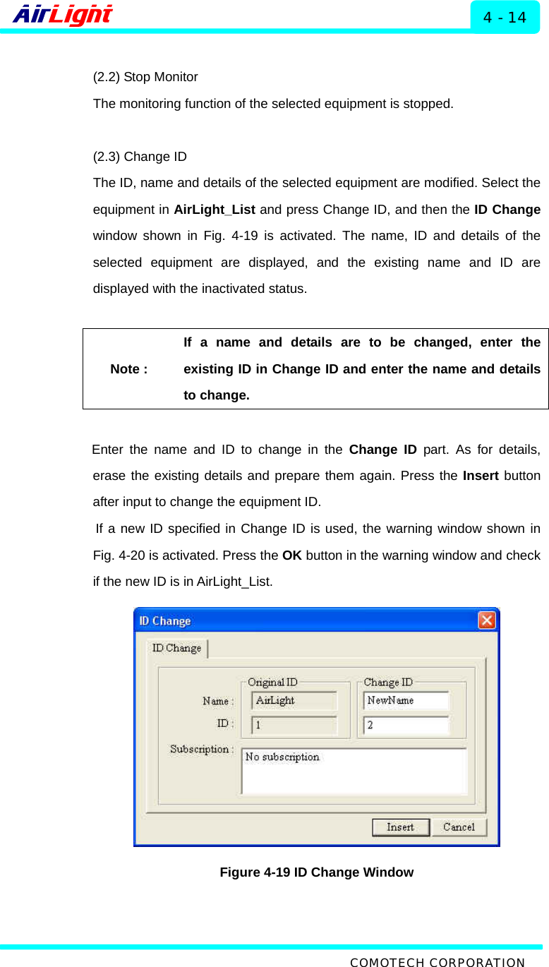  ALMP - 60 / 70 Series 4 - 14  (2.2) Stop Monitor The monitoring function of the selected equipment is stopped.    (2.3) Change ID The ID, name and details of the selected equipment are modified. Select the equipment in AirLight_List and press Change ID, and then the ID Change window shown in Fig. 4-19 is activated. The name, ID and details of the selected equipment are displayed, and the existing name and ID are displayed with the inactivated status.    Note : If a name and details are to be changed, enter the existing ID in Change ID and enter the name and details to change.    Enter the name and ID to change in the Change ID part. As for details, erase the existing details and prepare them again. Press the Insert button after input to change the equipment ID.   If a new ID specified in Change ID is used, the warning window shown in Fig. 4-20 is activated. Press the OK button in the warning window and check if the new ID is in AirLight_List.    Figure 4-19 ID Change Window   COMOTECH CORPORATION 