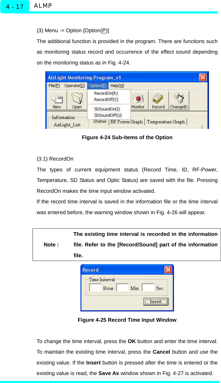  ALMP 4 - 17  (3) Menu -&gt; Option [Option(P)] The additional function is provided in the program. There are functions such as monitoring status record and occurrence of the effect sound depending on the monitoring status as in Fig. 4-24.    Figure 4-24 Sub-items of the Option  (3.1) RecordOn The types of current equipment status (Record Time, ID, RF-Power, Temperature, SD Status and Optic Status) are saved with the file. Pressing RecordOn makes the time input window activated.   If the record time interval is saved in the information file or the time interval was entered before, the warning window shown in Fig. 4-26 will appear.    Note : The existing time interval is recorded in the information file. Refer to the [Record/Sound] part of the information file.   Figure 4-25 Record Time Input Window  To change the time interval, press the OK button and enter the time interval. To maintain the existing time interval, press the Cancel button and use the existing value. If the Insert button is pressed after the time is entered or the existing value is read, the Save As window shown in Fig. 4-27 is activated.  