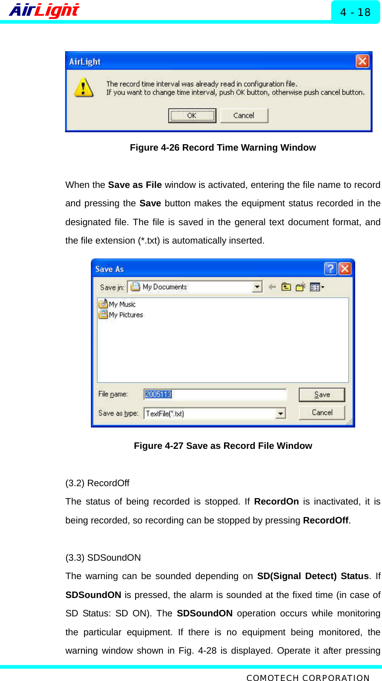  ALMP - 60 / 70 Series 4 - 18   Figure 4-26 Record Time Warning Window  When the Save as File window is activated, entering the file name to record and pressing the Save button makes the equipment status recorded in the designated file. The file is saved in the general text document format, and the file extension (*.txt) is automatically inserted.    Figure 4-27 Save as Record File Window  (3.2) RecordOff The status of being recorded is stopped. If RecordOn is inactivated, it is being recorded, so recording can be stopped by pressing RecordOff.   (3.3) SDSoundON The warning can be sounded depending on SD(Signal Detect) Status. If SDSoundON is pressed, the alarm is sounded at the fixed time (in case of SD Status: SD ON). The SDSoundON operation occurs while monitoring the particular equipment. If there is no equipment being monitored, the warning window shown in Fig. 4-28 is displayed. Operate it after pressing  COMOTECH CORPORATION 