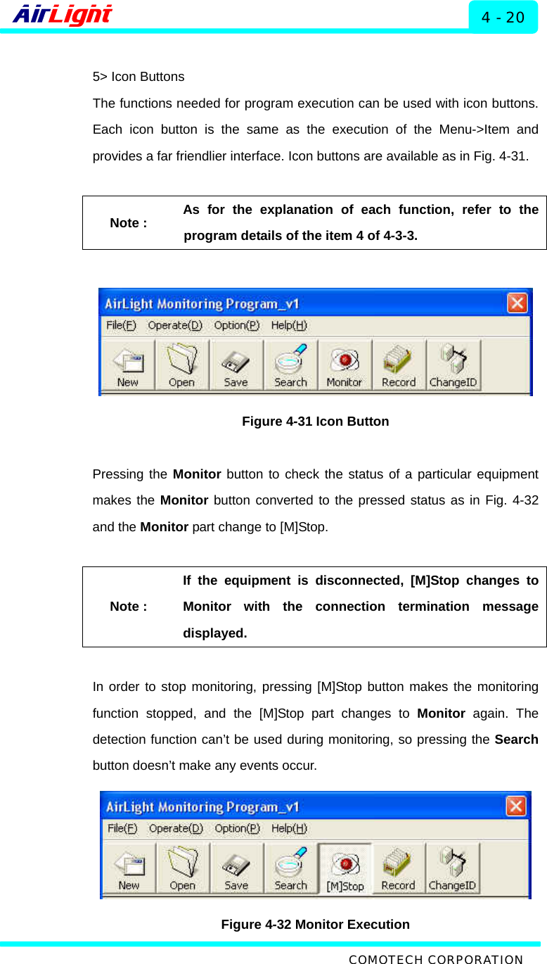  ALMP - 60 / 70 Series 4 - 20  5&gt; Icon Buttons The functions needed for program execution can be used with icon buttons. Each icon button is the same as the execution of the Menu-&gt;Item and provides a far friendlier interface. Icon buttons are available as in Fig. 4-31.    Note : As for the explanation of each function, refer to the program details of the item 4 of 4-3-3.    Figure 4-31 Icon Button  Pressing the Monitor button to check the status of a particular equipment makes the Monitor button converted to the pressed status as in Fig. 4-32 and the Monitor part change to [M]Stop.    Note : If the equipment is disconnected, [M]Stop changes to Monitor with the connection termination message displayed.  In order to stop monitoring, pressing [M]Stop button makes the monitoring function stopped, and the [M]Stop part changes to Monitor again. The detection function can’t be used during monitoring, so pressing the Search button doesn’t make any events occur.    Figure 4-32 Monitor Execution  COMOTECH CORPORATION 