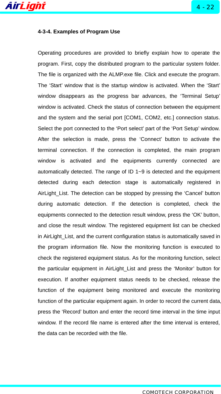  ALMP - 60 / 70 Series 4 - 22  4-3-4. Examples of Program Use  Operating procedures are provided to briefly explain how to operate the program. First, copy the distributed program to the particular system folder. The file is organized with the ALMP.exe file. Click and execute the program. The ‘Start’ window that is the startup window is activated. When the ‘Start’ window disappears as the progress bar advances, the ‘Terminal Setup’ window is activated. Check the status of connection between the equipment and the system and the serial port [COM1, COM2, etc.] connection status. Select the port connected to the ‘Port select’ part of the ‘Port Setup’ window. After the selection is made, press the ‘Connect’ button to activate the terminal connection. If the connection is completed, the main program window is activated and the equipments currently connected are automatically detected. The range of ID 1~9 is detected and the equipment detected during each detection stage is automatically registered in AirLight_List. The detection can be stopped by pressing the ‘Cancel’ button during automatic detection. If the detection is completed, check the equipments connected to the detection result window, press the ‘OK’ button, and close the result window. The registered equipment list can be checked in AirLight_List, and the current configuration status is automatically saved in the program information file. Now the monitoring function is executed to check the registered equipment status. As for the monitoring function, select the particular equipment in AirLight_List and press the ‘Monitor’ button for execution. If another equipment status needs to be checked, release the function of the equipment being monitored and execute the monitoring function of the particular equipment again. In order to record the current data, press the ‘Record’ button and enter the record time interval in the time input window. If the record file name is entered after the time interval is entered, the data can be recorded with the file.      COMOTECH CORPORATION 