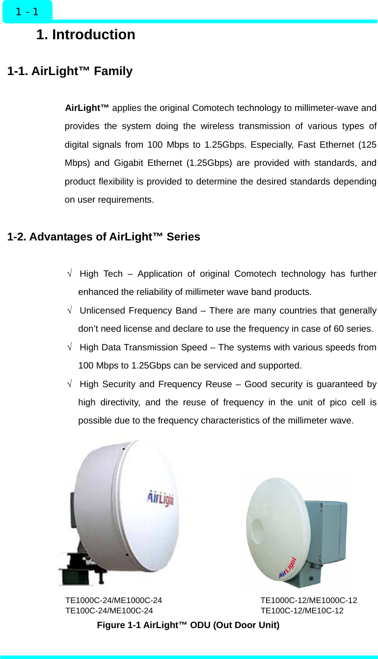  1 - 1 Introduction 1. Introduction  1-1. AirLight™ Family  AirLight™ applies the original Comotech technology to millimeter-wave and provides the system doing the wireless transmission of various types of digital signals from 100 Mbps to 1.25Gbps. Especially, Fast Ethernet (125 Mbps) and Gigabit Ethernet (1.25Gbps) are provided with standards, and product flexibility is provided to determine the desired standards depending on user requirements.  1-2. Advantages of AirLight™ Series  √  High Tech – Application of original Comotech technology has further enhanced the reliability of millimeter wave band products.   √  Unlicensed Frequency Band – There are many countries that generally don’t need license and declare to use the frequency in case of 60 series. √  High Data Transmission Speed – The systems with various speeds from 100 Mbps to 1.25Gbps can be serviced and supported.   √  High Security and Frequency Reuse – Good security is guaranteed by high directivity, and the reuse of frequency in the unit of pico cell is possible due to the frequency characteristics of the millimeter wave.                   TE1000C-24/ME1000C-24                        TE1000C-12/ME1000C-12 TE100C-24/ME100C-24                             TE100C-12/ME10C-12  Figure 1-1 AirLight™ ODU (Out Door Unit)  