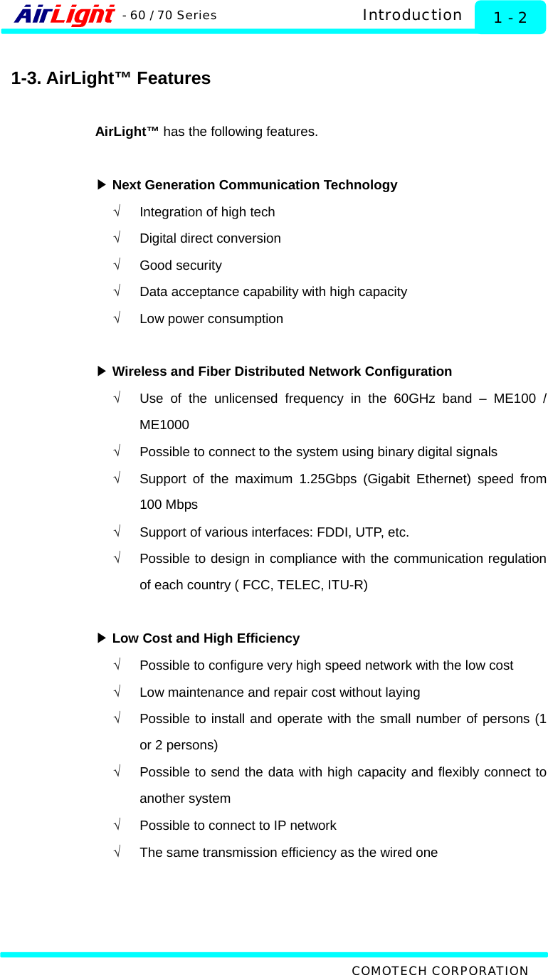  Introduction - 60 / 70 Series  1 - 2  1-3. AirLight™ Features  AirLight™ has the following features.   ▶ Next Generation Communication Technology √  Integration of high tech   √  Digital direct conversion √ Good security √  Data acceptance capability with high capacity √  Low power consumption  ▶ Wireless and Fiber Distributed Network Configuration √  Use of the unlicensed frequency in the 60GHz band – ME100 / ME1000 √  Possible to connect to the system using binary digital signals   √  Support of the maximum 1.25Gbps (Gigabit Ethernet) speed from 100 Mbps √  Support of various interfaces: FDDI, UTP, etc. √  Possible to design in compliance with the communication regulation of each country ( FCC, TELEC, ITU-R)   ▶ Low Cost and High Efficiency √  Possible to configure very high speed network with the low cost √  Low maintenance and repair cost without laying   √  Possible to install and operate with the small number of persons (1 or 2 persons)   √  Possible to send the data with high capacity and flexibly connect to another system   √  Possible to connect to IP network   √  The same transmission efficiency as the wired one       COMOTECH CORPORATION 